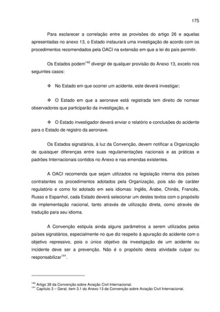 175
Para esclarecer a correlação entre as provisões do artigo 26 e aquelas
apresentadas no anexo 13, o Estado instaurará uma investigação de acordo com os
procedimentos recomendados pela OACI na extensão em que a lei do país permitir.
Os Estados podem140
divergir de qualquer provisão do Anexo 13, exceto nos
seguintes casos:
No Estado em que ocorrer um acidente, este deverá investigar;
O Estado em que a aeronave está registrada tem direito de nomear
observadores que participarão da investigação, e
O Estado investigador deverá enviar o relatório e conclusões do acidente
para o Estado de registro da aeronave.
Os Estados signatários, à luz da Convenção, devem notificar a Organização
de quaisquer diferenças entre suas regulamentações nacionais e as práticas e
padrões Internacionais contidos no Anexo e nas emendas existentes.
A OACI recomenda que sejam utilizados na legislação interna dos países
contratantes os procedimentos adotados pela Organização, pois são de caráter
regulatório e como foi adotado em seis idiomas: Inglês, Árabe, Chinês, Francês,
Russo e Espanhol, cada Estado deverá selecionar um destes textos com o propósito
de implementação nacional, tanto através de utilização direta, como através de
tradução para seu idioma.
A Convenção estipula ainda alguns parâmetros a serem utilizados pelos
países signatários, especialmente no que diz respeito à apuração do acidente com o
objetivo repressivo, pois o único objetivo da investigação de um acidente ou
incidente deve ser a prevenção. Não é o propósito desta atividade culpar ou
responsabilizar141
.
140
Artigo 38 da Convenção sobre Aviação Civil Internacional.
141
Capítulo 3 – Geral, item 3.1 do Anexo 13 da Convenção sobre Aviação Civil Internacional.
 