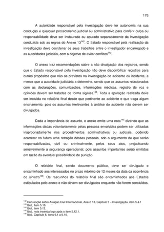 176
A autoridade responsável pela investigação deve ter autonomia na sua
condução e qualquer procedimento judicial ou administrativo para conferir culpa ou
responsabilidade deve ser instaurado ou apurado separadamente da investigação
conduzida sob as regras do Anexo 13142
. O Estado responsável pela realização da
investigação deve coordenar os seus trabalhos entre o investigador encarregado e
as autoridades judiciais, com o objetivo de evitar conflitos143
.
O anexo traz recomendações sobre a não divulgação dos registros, sendo
que o Estado responsável pela investigação não deve disponibilizar registros para
outros propósitos que não os previstos na investigação de acidente ou incidente, a
menos que a autoridade judiciária a determine, sendo que os assuntos relacionados
com as declarações, comunicações, informações médicas, registro de voz e
opiniões devem ser tratadas de forma sigilosa144
. Toda a apuração realizada deve
ser incluída no relatório final desde que pertinente ao acidente e que traga algum
ensinamento, pois os assuntos irrelevantes à análise do acidente não devem ser
divulgados.
Dada a importância do assunto, o anexo emite uma nota145
dizendo que as
informações dadas voluntariamente pelas pessoas envolvidas podem ser utilizadas
inapropriadamente nos procedimentos administrativos ou judiciais, podendo
acarretar no futuro uma retração dessas pessoas, sob o argumento de que serão
responsabilizadas, civil ou criminalmente, pelos seus atos, prejudicando
sensivelmente a segurança operacional, pois assuntos importantes serão omitidos
em razão da eventual possibilidade de punição.
O relatório final, sendo documento público, deve ser divulgado e
encaminhado aos interessados no prazo máximo de 12 meses da data da ocorrência
do sinistro146
. Os rascunhos do relatório final são encaminhados aos Estados
estipulados pelo anexo e não devem ser divulgados enquanto não forem concluídos,
142
Convenção sobre Aviação Civil Internacional, Anexo 13, Capítulo 5 – Investigação, item 5.4.1
143
Ibid., Item 5.10.
144
Ibid., item 5.12.
145
Ibid., nota inserida logo após o item 5.12.1.
146
Ibid., Capítulo 6, itens 6.1 a 6.10.
 