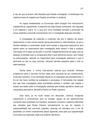 177
a não ser que já tenham sido liberados pelo Estado investigador. A distribuição dos
relatórios finais diz respeito aos Estados envolvidos no acidente.
As regras estabelecidas na Convenção sobre Aviação Civil Internacional,
respeitando-se, logicamente, a soberania de cada Estado contratante, são seguidas
e em especial o anexo 13, o qual tem como finalidade principal a prevenção de
novos acidentes, buscando ensinamentos com a investigação daqueles ocorridos.
A investigação de acidentes e incidentes não tem o objetivo de buscar
responsáveis e muito menos imputar penas pecuniárias ou administrativas, já que a
filosofia adotada é a prevenção, tendo como escopo a segurança operacional, pois
agindo assim os responsáveis pela investigação terão acesso a toda e qualquer
informação útil e capaz de elucidar o ocorrido, independentemente de culpa, pois as
pessoas envolvidas ficam a vontade para dizer o que realmente ocorreu, sem medos
ou preocupações, cabendo ao responsável pela investigação selecionar o que é
pertinente ou não ao caso concreto, retirando opiniões pessoais sobre o fato ou
sobre pessoas.
Diante disso, a norma internacional salienta que havendo interesse
jurisdicional sobre o acorrido nenhum dado será suprimido de seu conhecimento,
muito pelo contrário, a sua orientação baseia-se na separação dos procedimentos, a
fim de não haver conflitos de avaliações e conclusões. A Convenção não impede
que seja feita investigação pelas autoridades policiais e também não impede o
acesso aos dados sobre a investigação realizada pelo Estado signatário, desde que
requisitados pela polícia, Ministério Público ou Poder Judiciário.
Este tema, já há muito tempo em discussão, continua ensejando
expectativas e controvérsias, pois na verdade, apesar de ser aparentemente
conhecido pela sociedade civil brasileira, apresenta conceitos e objetivos diferentes
dos utilizados pelo Direito Positivo, principalmente no que diz respeito à
responsabilidade dos eventuais culpados, devendo ser utilizados com o fito de
possibilitar um melhor entendimento desse segmento, tanto pela sua especificidade
como pela sua magnitude, dada sua evidente relevância.
 