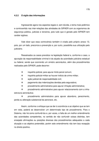 178
4.2.2 O sigilo das informações
Ingressando agora nos aspectos legais é, sem dúvida, o tema mais polêmico
e controvertido nas inter-relações das atividades do SIPAER com os organismos de
segurança pública, judiciais e terceiros, pois tudo que é gerado pelo SIPAER tem
caráter sigiloso.
Vale dizer que essa controvérsia também é criada pelo próprio anexo 13,
pois, por um lado, preconiza a prevenção e, por outro, possibilita sua utilização pelo
judiciário.
Ressalvados os casos previstos na legislação federal e, conforme o caso, a
apuração da responsabilidade criminal é da alçada da autoridade judiciária estadual
ou federal, sendo que ocorrendo um sinistro aeronáutico, além dos procedimentos
realizados pelo SIPAER, pode decorrer:
inquérito policial, para apurar ilícito penal comum;
inquérito policial-militar se houver indício de crime militar;
ação judicial de responsabilidade civil;
pagamento das indenizações devidas pela seguradora;
procedimento administrativo para apurar infração administrativa;
procedimento administrativo para apurar relacionamento com a infra-
estrutura aeronáutica;
procedimento administrativo para apurar abandono, perecimento,
perda ou alteração substancial da aeronave, etc.
Assim, conforme o enfoque que se der à ocorrência e ao objetivo que se tem
em vista, poderá se desenvolver um determinado tipo de procedimento. Para o
Sistema, não há como confundi-los e, por vezes, a falta de um melhor entendimento
das autoridades competentes, no sentido de não confundir coisas distintas, tem
ensejado afirmações ou posições diversas dos procedimentos adequados a cada
situação e ao objetivo pretendido, porém este entendimento não tem boa recepção
no direito positivo.
 