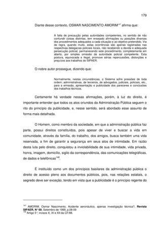 179
Diante desse contexto, OSMAR NASCIMENTO AMORIM147
afirma que:
A falta de precaução pelas autoridades competentes, no sentido de não
confundir coisas distintas, tem ensejado afirmações ou posições diversas
dos procedimentos adequados a cada situação e ao objetivo pretendido. Via
de regra, quando muito, estas ocorrências são apenas registradas nas
respectivas delegacias policiais locais, não recebendo a devida e adequada
persecução policial, permanecendo este procedimento, completamente em
aberto, por simples omissão da autoridade policial competente. Esta
postura, equivocada e ilegal, promove sérias repercussões, distorções e
prejuízos aos trabalhos do SIPAER.
O nobre autor prossegue, dizendo que:
Normalmente, nestas circunstâncias, o Sistema sofre pressões de toda
ordem; administrativas, de terceiros, de advogados, judiciais, policiais, etc.,
para a emissão, apresentação e publicidade dos pareceres e conclusões
dos trabalhos técnicos.
Certamente há verdade nessas afirmações, porém, à luz do direito, é
importante entender que todos os atos oriundos da Administração Pública seguem o
rito do princípio da publicidade, e, nesse sentido, será abordado esse assunto de
forma mais detalhada.
O Homem, como membro da sociedade, em que a administração pública faz
parte, possui direitos constituídos, pois apesar de viver e buscar a vida em
comunidade, através da família, do trabalho, dos amigos, busca também uma vida
reservada, a fim de garantir a segurança em seus atos de intimidade. Em razão
desta luta pelo direito, conquistou a inviolabilidade de sua intimidade, vida privada,
honra, imagem, domicílio, sigilo da correspondência, das comunicações telegráficas,
de dados e telefônicas148
.
É instituído como um dos princípios basilares da administração pública o
direito de acesso pleno aos documentos públicos, pois, nas relações estatais, o
segredo deve ser exceção, tendo em vista que a publicidade é o princípio regente do
147
AMORIM, Osmar Nascimento, Acidente aeronáutico, apenas investigação técnica?, Revista
SIPAER, N°69, Setembro de 1999, p.08-09
148
Artigo 5°, incisos X, XI e XII da CF/88.
 