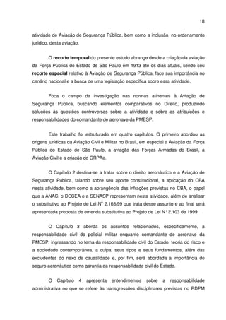 18
atividade de Aviação de Segurança Pública, bem como a inclusão, no ordenamento
jurídico, desta aviação.
O recorte temporal do presente estudo abrange desde a criação da aviação
da Força Pública do Estado de São Paulo em 1913 até os dias atuais, sendo seu
recorte espacial relativo à Aviação de Segurança Pública, face sua importância no
cenário nacional e a busca de uma legislação específica sobre essa atividade.
Foca o campo da investigação nas normas atinentes à Aviação de
Segurança Pública, buscando elementos comparativos no Direito, produzindo
soluções às questões controversas sobre a atividade e sobre as atribuições e
responsabilidades do comandante de aeronave da PMESP.
Este trabalho foi estruturado em quatro capítulos. O primeiro abordou as
origens jurídicas da Aviação Civil e Militar no Brasil, em especial a Aviação da Força
Pública do Estado de São Paulo, a aviação das Forças Armadas do Brasil, a
Aviação Civil e a criação do GRPAe.
O Capítulo 2 destina-se a tratar sobre o direito aeronáutico e a Aviação de
Segurança Pública, falando sobre seu aporte constitucional, a aplicação do CBA
nesta atividade, bem como a abrangência das infrações previstas no CBA, o papel
que a ANAC, o DECEA e a SENASP representam nesta atividade, além de analisar
o substitutivo ao Projeto de Lei No
2.103/99 que trata desse assunto e ao final será
apresentada proposta de emenda substitutiva ao Projeto de Lei N°2.103 de 1999.
O Capítulo 3 aborda os assuntos relacionados, especificamente, à
responsabilidade civil do policial militar enquanto comandante de aeronave da
PMESP, ingressando no tema da responsabilidade civil do Estado, teoria do risco e
a sociedade contemporânea, a culpa, seus tipos e seus fundamentos, além das
excludentes do nexo de causalidade e, por fim, será abordada a importância do
seguro aeronáutico como garantia da responsabilidade civil do Estado.
O Capítulo 4 apresenta entendimentos sobre a responsabilidade
administrativa no que se refere às transgressões disciplinares previstas no RDPM
 