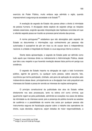 180
exercício do Poder Público, muito embora seja admitido o sigilo, quando
imprescindível à segurança da sociedade e do Estado149
.
A revelação de segredo de Estado não parece afetar o direito à intimidade
da pessoa humana. A divulgação desta espécie de segredo atinge as relações
estatais essenciais, exigindo apurada interpretação das hipóteses concretas em que
o referido segredo possa ser trazido ao processo penal através das provas.
A norma portuguesa150
estabelece que são abrangidos pelo segredo de
Estado os documentos e informações cujo conhecimento por pessoas não
autorizadas é susceptível de pôr em risco ou de causar dano à independência
nacional, à unidade e integridade do Estado e a sua segurança interna e externa.
Diante desta apresentação, o segredo de Estado pode ser definido como
tudo aquilo que interessa direta ou indiretamente à Administração Pública, desde
que fale a seu respeito e que havendo revelação desses fatos ponha em perigo sua
existência.
O segredo de Estado importa na obrigação de sigilo a todo funcionário
público, agente de governo, ou qualquer outra pessoa, sobre assunto, fato,
ocorrência que tenha participado, chefiado, sob pena de aplicação de sanções pela
inobservância desse dever, principalmente se a divulgação tiver sido prejudicial aos
interesses do Estado e possa ter servido ao interesse de nações estrangeiras.
O princípio constitucional da publicidade dos atos do Estado reflete
diretamente nos atos processuais, tanto na esfera civil como criminal, que
igualmente regem-se pela publicidade, admitindo-se exceções nos casos de defesa
da intimidade ou do interesse social, pois a presença do público durante as sessões
de audiência e a possibilidade do exame dos autos por qualquer pessoa são
instrumentos seguros de fiscalização popular sobre o trabalho dos operadores do
direito, cujas decisões, espera-se, sejam dotadas de maior responsabilidade, a
149
Artigo 5º, inciso XXXII, da CF/88.
150
Artigo 2°da Lei Nº 6/94 de Portugal.
 