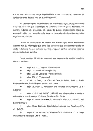 181
medida que maior for sua carga de publicidade, como, por exemplo, nos casos de
apresentação de decisão final em audiência pública.
Há casos em que a audiência deva ser mantida sob sigilo, excepcionalmente
naqueles casos em que a realização da audiência ocorre de portas fechadas com
número reduzido de presentes, em casos de perigo, inconveniente grave ou
escândalo, além dos casos de sigilo sobre os resultados das investigações sobre
organização criminosa.
Quanto ao direito/dever da pessoa em manter sigilo sobre determinado
assunto, fato ou informação que tenha tido acesso ou que tenha contato direto em
razão de trabalho, função, profissão ou ofício é regulado por leis ordinárias, trazendo
regulamentações e sanções.
Nesse sentido, há regras expressas no ordenamento jurídico brasileiro,
como, por exemplo:
artigo 406, do Código de Processo Civil;
artigo 229, inciso I do Código Civil;
artigo 207, do Código de Processo Penal;
artigo 154, do Código penal;
N° VII, do Código de Ética do Servidor Público Civil do Poder
Executivo Federal, instituído pelo Decreto N°1.171/94;
artigo 28, inciso X, do Estatuto dos Militares, instituído pela Lei N°
6.880/80;
artigo 4°, § 1°, da Lei Nº 10.294/99, que dispõe sobre proteção e
defesa do usuário do serviço público do Estado de São Paulo;
artigo 7°, incisos XIII e XIX, do Estatuto da Advocacia, instituído pela
Lei N°8.906/94;
artigo 11, do Código de Ética Médica, instituído pela Resolução CFM
nº 1.246/88;
artigos 3°, 14, 21 e 27, do Código de Ética Profissional do Psicólogo,
instituído pela Resolução CPF N°002/87.
 
