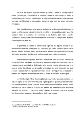 182
No que diz respeito aos documentos públicos151
, existe a salvaguarda de
dados, informações, documentos e materiais sigilosos, bem como as áreas e
instalações onde tramitam, classificando as informações sigilosas em ultra-secretas,
secretas, confidenciais e reservadas, conforme seu teor ou seus elementos
intrínsecos.
São considerados originariamente sigilosos, e serão assim classificados, os
dados ou informações cujo conhecimento irrestrito ou divulgação possam acarretar
qualquer risco à segurança da sociedade e do Estado, bem como aqueles
necessários ao resguardo da inviolabilidade da intimidade da vida privada, da honra
e da imagem das pessoas.
É permitido o acesso às informações sigilosas por agente público152
que
tenha necessidade de conhecê-las ou a cidadão que tenha interesse particular ou
coletivo sobre o assunto, sendo que a proibição do referido acesso às informações
solicitadas deverá ser devidamente justificada pela autoridade competente.
Neste mesmo diapasão, a Lei Nº 8.159/91 que trata da política nacional de
arquivos públicos e privados dispõe que os documentos sigilosos, relacionados com
a segurança da sociedade e do Estado, terão acesso restrito pelo prazo de trinta
anos, a contar da data de sua produção, prorrogável por uma única vez, por igual
período e os documentos sigilosos referente à honra e à imagem das pessoas serão
restritos por um prazo máximo de cem anos, a contar da sua data de produção.
A referida lei permite a classificação dos documentos públicos diante do seu
grau de sigilo, e que também indica aos órgãos públicos que seus representantes
não podem impedir o Poder Judiciário de ter acesso aos documentos, mesmo sendo
classificados como sigilosos, quando seu exame for necessário para defesa de
acusado, por exemplo, no processo penal, cabendo, entretanto, a partir da juntada
dos documentos nos autos a decretação de sigilo no processo.
151
Artigo 23 da Lei N°8.159/91e artigo 2º do Decreto N°4.553/02. Brasil.
152
Artigo 37 do Decreto N°4.553/02. Brasil.
 