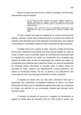 183
Quanto ao acesso aos documentos, a citada Lei prossegue, de forma clara,
apresentando a seguinte redação:
Art. 24. Poderá o Poder Judiciário, em qualquer instância, determinar a
exibição reservada de qualquer documento sigiloso, sempre que
indispensável à defesa de direito próprio ou esclarecimento de situação
pessoal da parte.
Parágrafo único: nenhuma norma de organização administrativa será
interpretada de modo a, por qualquer forma, restringir o disposto neste
artigo.
O Poder Judiciário não pode ser impedido de ter acesso aos documentos
sigilosos, cabendo o exame desse material quando for necessário para defesa de
acusado, sendo disposição que merece aplicação no processo penal, pois assegura
a ampla defesa e o contraditório, apesar de exigir a decretação de sigilo processual.
O Código Penal pune a quebra do sigilo, enquanto o Código de Processo
Penal proíbe o depoimento das pessoas que devam guardar segredo em razão da
função, ministério, ofício ou profissão. Apesar da inexistência de conceituação legal
ou indicação dos assuntos que podem ser classificados como protegidos pelo
segredo de Estado, além da falta de especificação das matérias que podem ser
consideradas como essências para a segurança estatal, nos casos de possibilidade
da introdução dessas informações no processo penal a matéria deverá ser
submetida ao Poder Judiciário, que desempenhará a tarefa jurisdicional, com
amparo na Constituição Federal, nas leis, na doutrina e na jurisprudência, sem
nunca perder de vista os princípios gerais de direito e o direito comparado.
O segredo de Estado deve ser visto como instrumento hábil para a
preservação dos fundamentos da República Federativa do Brasil e do Estado
Democrático de Direito, pois é modalidade de segredo relacionado com a segurança
do Estado, não podendo ter sua conceituação alargada para abranger outros
assuntos ou fatos.
A limitação da produção de prova sob a alegação do afrontamento ao
segredo do Estado deve ser entendida como um limite jurídico e político, que
 