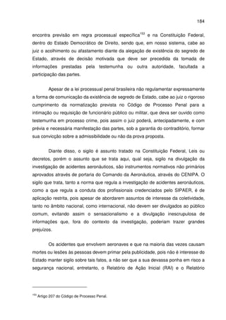 184
encontra previsão em regra processual específica153
e na Constituição Federal,
dentro do Estado Democrático de Direito, sendo que, em nosso sistema, cabe ao
juiz o acolhimento ou afastamento diante da alegação de existência do segredo de
Estado, através de decisão motivada que deve ser precedida da tomada de
informações prestadas pela testemunha ou outra autoridade, facultada a
participação das partes.
Apesar de a lei processual penal brasileira não regulamentar expressamente
a forma de comunicação da existência de segredo de Estado, cabe ao juiz o rigoroso
cumprimento da normatização prevista no Código de Processo Penal para a
intimação ou requisição de funcionário público ou militar, que deva ser ouvido como
testemunha em processo crime, pois assim o juiz poderá, antecipadamente, e com
prévia e necessária manifestação das partes, sob a garantia do contraditório, formar
sua convicção sobre a admissibilidade ou não da prova proposta.
Diante disso, o sigilo é assunto tratado na Constituição Federal, Leis ou
decretos, porém o assunto que se trata aqui, qual seja, sigilo na divulgação da
investigação de acidentes aeronáuticos, são instrumentos normativos não primários
aprovados através de portaria do Comando da Aeronáutica, através do CENIPA. O
sigilo que trata, tanto a norma que regula a investigação de acidentes aeronáuticos,
como a que regula a conduta dos profissionais credenciados pelo SIPAER, é de
aplicação restrita, pois apesar de abordarem assuntos de interesse da coletividade,
tanto no âmbito nacional, como internacional, não devem ser divulgados ao público
comum, evitando assim o sensacionalismo e a divulgação inescrupulosa de
informações que, fora do contexto da investigação, poderiam trazer grandes
prejuízos.
Os acidentes que envolvem aeronaves e que na maioria das vezes causam
mortes ou lesões às pessoas devem primar pela publicidade, pois não é interesse do
Estado manter sigilo sobre tais fatos, a não ser que a sua devassa ponha em risco a
segurança nacional, entretanto, o Relatório de Ação Inicial (RAI) e o Relatório
153
Artigo 207 do Código de Processo Penal.
 