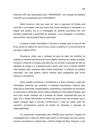 185
Preliminar (RP) são classificados como “RESERVADO”, com exceção do Relatório
Final (RF) que é classificado como “OSTENSIVO”.
Neste raciocínio, tudo que puser em risco a segurança do Estado será
suprimido o seu acesso, mas tudo aquilo que trouxer benefícios à sociedade e ao
Estado será público, ora se a investigação do acidente aeronáutico tem com
princípio fundamental a prevenção de acidentes, a sua divulgação é necessária,
caso contrário, não se poderia falar em prevenção.
O acesso a essas informações é vital para a aviação, pois no caso de não
tê-las, jamais se saberia em que se errou, já que o acidente é um sinal provável de
que algo ou alguém falhou.
Percebe-se, então, que a utilização do grau de sigilo nos relatórios de
acidente ou incidente aeronáutico tem como objetivo restringir seu acesso ao público
em geral, à imprensa e à justiça, pois esta visa, em princípio, a apuração do fato e a
aplicação de sanção e é exatamente este o ponto, pois como a filosofia SIPAER
inibe qualquer ação repressiva sobre sinistro aeronáutico, a utilização de qualquer
informação, com este objetivo, estaria violando regra estabelecida pela norma
nacional e internacional.
Outra questão tormentosa e contraditória é a quem interessa o sigilo das
informações referentes aos acidentes e incidentes aeronáuticos. Pode-se dizer
então que os fabricantes, transportadores, proprietários e operadores de aeronaves,
os aeronautas e aeroviários seriam então protegidos por esta regulamentação, pois
seus erros seriam mantidos sob a proteção do Estado, imputando-lhes grau de
sigilo. Ora o Estado Democrático de Direito não admite esse tipo proteção, pois o
devido processo legal é princípio constitucional e nada da justiça pode ser
suprimido, principalmente quando há conflito de interesses e apuração de
responsabilidades.
Os profissionais credenciados pelo SIPAER para exercerem funções em
investigações têm o dever de manter sigilo sobre as informações que teve acesso,
inclusive recusando-se a testemunhar, conforme Código de Ética. Pergunto: o que
 