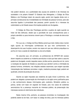 186
não podem declarar, se a publicidade das causas do acidente é de interesse da
sociedade e do próprio Estado? O Estatuto dos Advogados, o Código de Ética
Médica e do Psicólogo tratam do assunto sigilo, porém tem ligação direta com o
princípio constitucional da inviolabilidade da intimidade da pessoa humana, pois são
assuntos ligados à privacidade das pessoas, porém quando há o interesse da
coletividade ou do Estado essas informações poderão ser divulgadas.
O Código de Ética dos Psicólogos permite a quebra do sigilo quando se
tratar de fato delituoso, desde que a gravidade de suas consequências para o
próprio atendido ou para terceiros criarem para o Psicólogo a vontade de denunciar
o fato.
Por sua vez, o Código de Ética Médica prevê que todo médico deve manter
sigilo quanto às informações confidenciais de que tiver conhecimento no
desempenho de suas funções, exceto nos casos em que seu silêncio prejudique ou
ponha em risco a saúde do trabalhador ou da comunidade.
Os assuntos que, em princípio, os profissionais do SIPAER têm acesso
dizem respeito ao acidente ou incidente aeronáutico e tudo que falar sobre o assunto
poderá ser divulgado, exceto naqueles casos, já ditos acima, prescritos em lei, como
a revelação de segredo de Estado ou assuntos que atentem contra a intimidade da
pessoa humana, entretanto, nas relações estatais essenciais, que exigem apurada
interpretação das hipóteses concretas o sigilo, mediante processo legal, poderá ser
quebrado, através da produção de provas.
Quanto ao sigilo imputado aos relatórios de ação inicial e preliminar, não
poderá ser alegada a preservação da informação ou do sigilo como justificativa para
o não conhecimento dessas informações pelo Judiciário, Ministério público ou
polícia, senão com base em segredo de Estado, pois nos casos de acidentes
aeronáuticos há a presença marcante do interesse público, da preservação dos
interesses sociais em detrimento dos individuais.
Nesta mesma linha, portanto, as pessoas envolvidas na investigação não
poderão abster-se de falar, com base no código de ética, pois há interesse público
 