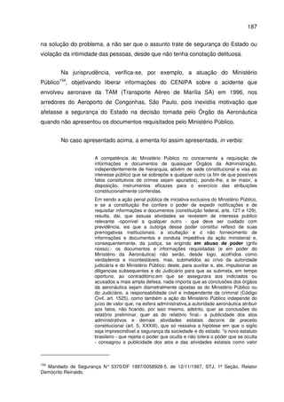 187
na solução do problema, a não ser que o assunto trate de segurança do Estado ou
violação da intimidade das pessoas, desde que não tenha conotação delituosa.
Na jurisprudência, verifica-se, por exemplo, a atuação do Ministério
Público154
, objetivando liberar informações do CENIPA sobre o acidente que
envolveu aeronave da TAM (Transporte Aéreo de Marília SA) em 1996, nos
arredores do Aeroporto de Congonhas, São Paulo, pois inexistia motivação que
afetasse a segurança do Estado na decisão tomada pelo Órgão da Aeronáutica
quando não apresentou os documentos requisitados pelo Ministério Público.
No caso apresentado acima, a ementa foi assim apresentada, in verbis:
A competência do Ministério Público no concernente a requisição de
informações e documentos de quaisquer Órgãos da Administração,
independentemente de hierarquia, advém de sede constitucional e visa ao
interesse público que se sobrepõe a qualquer outro (a fim de que possíveis
fatos constitutivos de crimes sejam apurados), pondo-lhe, a lei maior, a
disposição, instrumentos eficazes para o exercício das atribuições
constitucionalmente conferidas.
Em sendo a ação penal pública de iniciativa exclusiva do Ministério Público,
e se a constituição lhe confere o poder de expedir notificações e de
requisitar informações e documentos (constituição federal, arts. 127 e 129),
resulta, dai, que assuas atividades se revestem de interesse publico
relevante -oponível a qualquer outro - que deve ser cuidado com
previdência, eis que a outorga desse poder constitui reflexo de suas
prerrogativas institucionais. a ocultação e o não fornecimento de
informações e documentos e conduta impeditiva da ação ministerial e,
consequentemente, da justiça, se erigindo em abuso de poder (grifo
nosso).- os documentos e informações requisitadas (e em poder do
Ministério da Aeronáutica) não serão, desde logo, acolhidos como
verdadeiros e incontestáveis, mas, submetidos ao crivo da autoridade
judiciária e do Ministério Público; deste, para auxiliar e, ate, impulsionar as
diligencias subsequentes e do Judiciário para que as submeta, em tempo
oportuno, ao contraditório,em que se assegurara aos indiciados ou
acusados a mais ampla defesa. nada importa que as conclusões dos órgãos
da aeronáutica sejam diametralmente opostas as do Ministério Público ou
do Judiciário. a responsabilidade civil e independente da criminal (Código
Civil, art. 1525), como também a ação do Ministério Público independe do
juízo de valor que, na esfera administrativa,a autoridade aeronáutica atribuir
aos fatos, não ficando, por isso mesmo, adstrito, quer as conclusões do
relatório preliminar, quer as do relatório final.- a publicidade dos atos
administrativos e demais atividades estatais decorre de preceito
constitucional (art. 5, XXXIII), que só ressalva a hipótese em que o sigilo
seja imprescindível a segurança da sociedade e do estado. "o novo estatuto
brasileiro - que rejeita o poder que oculta e não tolera o poder que se oculta
- consagrou a publicidade dos atos e das atividades estatais como valor
154
Mandado de Segurança N° 5370/DF 1997/0058928-5, de 12/11/1997, STJ, 1ª Seção, Relator
Demócrito Reinaldo.
 