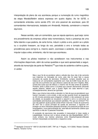 189
interpretação do plano de voo aconteceu porque a numeração do rumo magnético
da etapa Marabá/Belém estava expressa em quatro dígitos. Ao ler 027Ø, o
comandante entendeu como sendo 270. Um erro possível de acontecer, pois 22
comandantes internacionais, testados em Amsterdã, Holanda, cometeram o mesmo
equívoco.
Nesse sentido, vale um comentário, que se reputa oportuno, qual seja: como
era procedimento da empresa utilizar esta nomenclatura, havia a presença de uma
falha latente e que poderia, de certa forma, induzir o piloto a erro, porém se o piloto
ou o co-piloto tivessem, ao longo do voo, percebido o erro e tomado todas as
providências para corrigi-lo e, mesmo assim, ocorresse o acidente, não se poderia
imputar culpa a eles, entretanto, não foi isso que aconteceu.
Assim os pilotos insistiram e não acreditaram nos instrumentos e nas
informações disponíveis, além de outras questões e que será apresentado a seguir,
através da transcrição de parte do Relatório156
que trata do acidente e define a pena,
in verbis:
Mas o que há de se ponderar sobre a atitude dos réus não é tão somente
sua imperícia na marcação do rumo, pois não foi esse fato a causa
exclusiva da queda da aeronave. Entretanto, cumpre ressaltar que se
tratava de um comandante experiente com mais de 8.000 horas de vôo e
que não era a primeira vez que utilizava o plano de vôo com 4 dígitos. Aliás,
consta dos autos que ele efetuou o mesmo vôo 40 dias antes do acidente.
Portanto, tanto o piloto como o co-piloto que voavam diariamente utilizando
aquele sistema, sabiam que o quarto dígito era casa decimal e que,
conseqüentemente, deveria ser ignorada.
Mas o que chama mais ainda a atenção é o fato de que ao perceberem que
haviam marcado o rumo errado, e isso se deu quando foram se esgotando
os 48 minutos previstos para chegarem a Belém e não avistavam as luzes
da cidade, os acusados se recusaram a assumir o erro e a comunicar as
autoridades aeronáuticas que estavam perdidos. Por que se omitiram? Por
que não pediram ajuda quando ainda tinham mais de 2 horas de autonomia
de vôo? Eis a causa principal da queda da aeronave: o egoísmo em
proteger os seus interesses pessoais temendo uma possível punição de sua
empregadora, numa demonstração de total falta de sentimento coletivo que
sacrificou a vida de 12 pessoas inocentes.
A sucessão de equívocos dos acusados é inescusável e nisso reside a
culpabilidade. Inicia-se com a leitura errada da rota Marabá/Belém (027°),
muito embora nos trechos anteriores entre Brasília/Imperatriz/Marabá
tenham interpretado corretamente o respectivo script.
156
Apelação Criminal N° 1997.01.00.018615-3/MT, TRF da 1ª Região, 14/11/2000, Relator Cândido
Ribeiro, Terceira Turma.
 