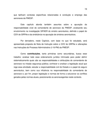 19
que tipificam condutas específicas relacionadas à condução e emprego das
aeronaves da PMESP.
Este capítulo aborda também assuntos sobre a apuração da
responsabilidade cível do comandante de aeronave da PMESP, analisando seu
envolvimento na investigação SIPAER do sinistro aeronáutico, definido o papel do
COV do GRPAe e da sindicância na apuração de sinistros aeronáuticos.
Por derradeiro, neste Capítulo, com base no que foi estudado, será
apresentada proposta de Nota de Instrução sobre o COV do GRPAe e alterações
nas Instruções do Processo Administrativo (I-16-PM) da PMESP.
Como contribuições, tanto primárias como secundárias, busca esse
trabalho: analisar todo esse ordenamento jurídico intrincado para poder definir
sistematicamente quais são as responsabilidades e atribuições do comandante de
aeronave na missão segurança pública; conhecer e analisar a legislação atual que
rege essa atividade; estudar a responsabilidade civil do Estado e o papel do seguro
aeronáutico, bem como sua influência na responsabilidade do comandante de
aeronave e, por fim, propor legislação e normas de forma a solucionar os conflitos
gerados pelas normas atuais, posicionando os aeronavegantes neste contexto.
 