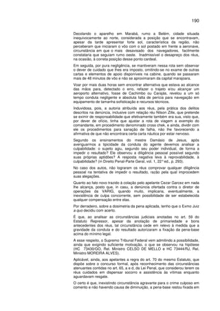190
Decolando o aparelho em Marabá, rumo a Belém, cidade situada
inequivocamente ao norte, considerada a posição que se encontravam,
apesar da tarde apresentar forte sol, característica da região, não
perceberam que iniciaram o vôo com o sol postado em frente a aeronave,
circunstância em que o mais desavisado dos navegadores, facilmente
constataria que seguiam rumo oeste. Inadmissível o desapreço dos réus,
na ocasião, à correta posição desse ponto cardeal.
Em seguida, por pura negligência, se mantiveram nessa rota sem observar
o dever de cuidado que lhes era imposto, omitindo-se no exame de outras
cartas e elementos de apoio disponíveis na cabine, quando se passaram
mais de 48 minutos de vôo e não se aproximaram da capital marajoara.
Voar por mais duas horas sem encontrar alternativa que estava ao alcance
das mãos para, detectado o erro, refazer o trajeto e/ou alcançar um
aeroporto alternativo, fosse de Cachimbo ou Carajás, revelou a um só
tempo conduta negligente e absoluta falta de perícia para navegação em
equipamento de tamanha sofisticação e recursos técnicos.
Induvidosa, pois, a autoria atribuída aos réus, pela prática dos delitos
descritos na denúncia, inclusive com relação réu Nilson Zille, que pretende
se eximir de responsabilidade que efetivamente também era sua, visto que,
por dever de ofício, tinha que ajustar a rota de viagem a exemplo do
comandante, em procedimento denominado cross chek, e ainda, dividir com
ele os procedimentos para sanação de falha, não lhe favorecendo a
afirmativa de que não encontrara certa carta náutica por estar nervoso.
Segundo os ensinamentos do mestre Damásio de Jesus, após
averiguarmos a tipicidade da conduta do agente devemos analisar a
culpabilidade: o sujeito agiu, segundo seu poder individual, de forma a
impedir o resultado? Ele observou a diligência pessoal possível segundo
suas próprias aptidões? A resposta negativa leva à reprovabilidade, à
culpabilidade? (in Direito Penal-Parte Geral, vol. 1, 22°ed., p. 293).
No caso dos autos, não lograram os réus comprovar qualquer diligência
pessoal na tentativa de impedir o resultado, razão pela qual improcedem
suas alegações.
Quanto ao fato novo trazido à colação pelo apelante Cezar Garcez em nada
lhe alcança, posto que, in casu, a denúncia ofertada contra o diretor de
operações da VARIG, quando muito, implicaria, eventualmente, a
inexistência de culpa concorrente, sem possibilidade de ser estabelecida
qualquer compensação entre elas.
Por derradeiro, sobre a dosimetria da pena aplicada, tenho que o Exmo Juiz
a quo decidiu com acerto.
É que, ao analisar as circunstâncias judiciais anotadas no art. 59 do
Estatuto Repressor, apesar da anotação de primariedade e bons
antecedentes dos réus, tal circunstância cede em relevo à medida que a
gravidade da conduta e do resultado autorizaram a fixação da pena-base
acima do mínimo legal.
A esse respeito, o Supremo Tribunal Federal vem admitindo a possibilidade,
ainda que exigindo suficiente motivação, o que se observou na hipótese
(HC 73430/GO, Rel. Ministro CELSO DE MELLO e HC 73444/RJ, Rel.
Ministro MOREIRA ALVES).
Aplicável, ainda, aos apelantes a regra do art. 70 do mesmo Estatuto, que
dispõe sobre o concurso formal, após reconhecimento das circunstâncias
atenuantes contidas no art. 65, a e d, da Lei Penal, que considerou terem os
réus cuidados em dispensar socorro e assistência às vítimas enquanto
aguardavam resgate.
O certo é que, inexistindo circunstância agravante para o crime culposo em
comento e não havendo causa de diminuição, a pena-base restou fixada em
 