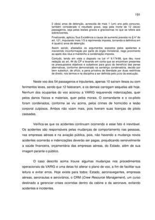 191
2 (dois) anos de detenção, acrescida de mais 1 (um) ano pelo concurso,
também considerado o resultado grave, seja pela morte de 12 (doze)
passageiros, seja pelas lesões graves e gravíssimas no que se refere aos
sobreviventes.
Finalizando, aplicou Sua Excelência a causa de aumento prevista no § 4°do
art. 121, imputando mais 1/3 à reprimenda imposta, tornando-a definitiva em
4 (quatro) anos de detenção.
Assim sendo, afastados os argumentos expostos pelos apelantes e
inexistindo inconformação por parte do órgão ministerial, nego provimento
ao apelo dos réus e mantenho a condenação imposta.
Contudo, tendo em vista o disposto na Lei nº 9.174/98, que deu nova
redação ao art. 44 do CP e levando em conta que se encontram presentes
os pressupostos objetivos e subjetivos para gozo do benefício das penas
alternativas, conforme demonstrado na sentença condenatória, decido por
bem substituir, de ofício, a pena privativa de liberdade por duas restritivas
de direito, nos termos e na disciplina a ser definida pelo juízo da execução.
Neste voo dos 54 passageiros e tripulantes, apenas 10 saíram ilesos ou com
ferimentos leves, sendo que 12 faleceram, e os demais carregam sequelas até hoje.
Nenhum dos ocupantes do voo acionou a VARIG requerendo indenizações, quer
pelos danos físicos e materiais, quer pelos morais. O comandante e o co-piloto
foram condenados, conforme se viu acima, pelos crimes de homicídio e lesão
corporal culposos. Ambos não voam mais, pois tiveram suas licenças de piloto
cassadas.
Verifica-se que os acidentes continuam ocorrendo e esse fato é inevitável.
Os acidentes são responsáveis pelas mudanças de comportamento nas pessoas,
nas empresas aéreas e na aviação pública, pois, não havendo a mudança novos
acidentes ocorrerão e indenizações deverão ser pagas, prejudicando sensivelmente
a saúde financeira, orçamentária das empresas aéreas, do Estado, além de sua
imagem perante o público.
O caso descrito acima trouxe algumas mudanças nos procedimentos
operacionais da VARIG e uma delas foi alterar o plano de voo, a fim de facilitar sua
leitura e evitar erros. Hoje existe para todos: Estado, aeronavegantes, empresas
aéreas, aeronautas e aeroviários, o CRM (Crew Resource Management), um curso
destinado a gerenciar crises ocorridas dentro da cabine e da aeronave, evitando
acidentes e incidentes.
 