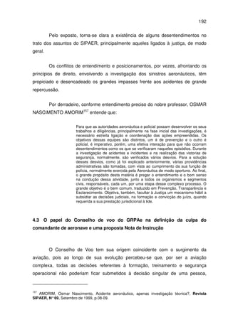 192
Pelo exposto, torna-se clara a existência de alguns desentendimentos no
trato dos assuntos do SIPAER, principalmente aqueles ligados à justiça, de modo
geral.
Os conflitos de entendimento e posicionamentos, por vezes, afrontando os
princípios de direito, envolvendo a investigação dos sinistros aeronáuticos, têm
propiciado e desencadeado os grandes impasses frente aos acidentes de grande
repercussão.
Por derradeiro, conforme entendimento preciso do nobre professor, OSMAR
NASCIMENTO AMORIM157
entende que:
Para que as autoridades aeronáutica e policial possam desenvolver os seus
trabalhos e diligências, principalmente na fase inicial das investigações, é
necessário estreita ligação e coordenação das ações empreendidas. Os
objetivos dessas equipes são distintos, um é de prevenção e o outro é
policial, é imperativo, porém, uma efetiva interação para que não ocorram
desentendimentos como os que se verificaram naqueles episódios. Durante
a investigação de acidentes e incidentes e na realização das vistorias de
segurança, normalmente, são verificados vários desvios. Para a solução
desses desvios, como já foi explicado anteriormente, várias providências
administrativas são tomadas, com vista ao cumprimento da sua função de
polícia, normalmente exercida pela Aeronáutica de modo oportuno. Ao final,
o grande propósito desta matéria é pregar o entendimento e o bom senso
na condução dessa atividade, junto a todos os organismos e segmentos
civis, responsáveis, cada um, por uma etapa desse complexo processo. O
grande objetivo é o bem comum, traduzido em Prevenção, Transparência e
Esclarecimento. Objetiva, também, facultar à Justiça um mecanismo hábil a
subsidiar as decisões judiciais, na formação e convicção do juízo, quando
requerida a sua prestação jurisdicional à lide.
4.3 O papel do Conselho de voo do GRPAe na definição da culpa do
comandante de aeronave e uma proposta Nota de Instrução
O Conselho de Voo tem sua origem coincidente com o surgimento da
aviação, pois ao longo de sua evolução percebeu-se que, por ser a aviação
complexa, todas as decisões referentes à formação, treinamento e segurança
operacional não poderiam ficar submetidos à decisão singular de uma pessoa,
157
AMORIM, Osmar Nascimento, Acidente aeronáutico, apenas investigação técnica?, Revista
SIPAER, N°69, Setembro de 1999, p.08-09.
 