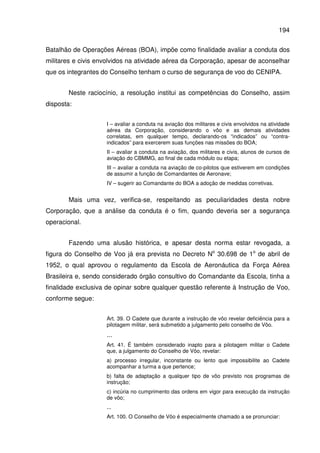 194
Batalhão de Operações Aéreas (BOA), impõe como finalidade avaliar a conduta dos
militares e civis envolvidos na atividade aérea da Corporação, apesar de aconselhar
que os integrantes do Conselho tenham o curso de segurança de voo do CENIPA.
Neste raciocínio, a resolução institui as competências do Conselho, assim
disposta:
I – avaliar a conduta na aviação dos militares e civis envolvidos na atividade
aérea da Corporação, considerando o vôo e as demais atividades
correlatas, em qualquer tempo, declarando-os “indicados” ou “contra-
indicados” para exercerem suas funções nas missões do BOA;
II – avaliar a conduta na aviação, dos militares e civis, alunos de cursos de
aviação do CBMMG, ao final de cada módulo ou etapa;
III – avaliar a conduta na aviação de co-pilotos que estiverem em condições
de assumir a função de Comandantes de Aeronave;
IV – sugerir ao Comandante do BOA a adoção de medidas corretivas.
Mais uma vez, verifica-se, respeitando as peculiaridades desta nobre
Corporação, que a análise da conduta é o fim, quando deveria ser a segurança
operacional.
Fazendo uma alusão histórica, e apesar desta norma estar revogada, a
figura do Conselho de Voo já era prevista no Decreto No
30.698 de 1o
de abril de
1952, o qual aprovou o regulamento da Escola de Aeronáutica da Força Aérea
Brasileira e, sendo considerado órgão consultivo do Comandante da Escola, tinha a
finalidade exclusiva de opinar sobre qualquer questão referente à Instrução de Voo,
conforme segue:
Art. 39. O Cadete que durante a instrução de vôo revelar deficiência para a
pilotagem militar, será submetido a julgamento pelo conselho de Vôo.
...
Art. 41. É também considerado inapto para a pilotagem militar o Cadete
que, a julgamento do Conselho de Vôo, revelar:
a) processo irregular, inconstante ou lento que impossibilite ao Cadete
acompanhar a turma a que pertence;
b) falta de adaptação a qualquer tipo de vôo previsto nos programas de
instrução;
c) incúria no cumprimento das ordens em vigor para execução da instrução
de vôo;
...
Art. 100. O Conselho de Vôo é especialmente chamado a se pronunciar:
 