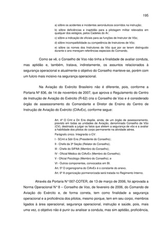 195
a) sôbre os acidentes e incidentes aeronáuticos ocorridos na instrução;
b) sôbre deficiências e inaptidão para a pilotagem militar relevados em
qualquer dos estágios, pelos Cadetes do Ar;
c) sôbre a indicação de oficiais para as funções de Instrutor de Vôo;
d) sôbre incompatibilidade ou competência de Instrutores de Vôo;
e) sôbre os nomes dos Instrutores de Vôo que por se terem distinguido
durante o ano mereçam referências especiais do Comando.
Como se vê, o Conselho de Voo não tinha a finalidade de avaliar conduta,
mas aptidão e, também, tratava, indiretamente, os assuntos relacionados à
segurança operacional e atualmente o objetivo do Conselho manteve-se, porém com
um fulcro mais incisivo na segurança operacional.
Na Aviação do Exército Brasileiro não é diferente, pois, conforme a
Portaria Nº 836, de 14 de novembro de 2007, que aprova o Regulamento do Centro
de Instrução de Aviação do Exército (R-62) cria o Conselho de Voo e é considerado
órgão de assessoramento do Comandante e Diretor de Ensino do Centro de
Instrução de Aviação do Exército (CIAvEx), conforme segue:
Art. 4º O Cmt e Dir Ens dispõe, ainda, de um órgão de assessoramento,
previsto em todas as unidades de Aviação, denominado Conselho de Vôo
(CV), destinado a julgar os fatos que afetem a segurança de vôo e a avaliar
a habilidade dos pilotos do corpo permanente na atividade aérea.
Parágrafo único. Integrarão o CV:
I - SCmt e Sdir Ens (Presidente do Conselho);
II - Chefe da 3ª Seção (Relator do Conselho);
III - Chefe do SIPAA (Membro do Conselho);
IV - Oficial Médico do CIAvEx (Membro do Conselho);
V - Oficial Psicólogo (Membro do Conselho); e
VI - Outros componentes, convocados em BI.
Art. 5º O organograma do CIAvEx é o constante do anexo.
Art. 6º A organização pormenorizada será tratada no Regimento Interno.
Através da Portaria N°007-COTER, de 13 de março de 2006, foi aprovada a
Norma Operacional N°8 – Conselho de Voo, de fevereiro de 2006, do Comando de
Aviação do Exército e, de forma correta, tem como finalidade a segurança
operacional e a proficiência dos pilotos, mesmo porque, tem em seu corpo, membros
ligados à área operacional, segurança operacional, instrução e saúde, pois, mais
uma vez, o objetivo não é punir ou analisar a conduta, mas sim aptidão, proficiência,
 