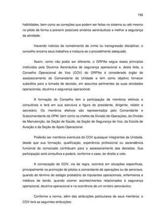 196
habilidades, bem como as correções que podem ser feitas no sistema ou até mesmo
no piloto de forma a prevenir possíveis sinistros aeronáuticos e melhor a segurança
da atividade.
Havendo indícios de cometimento de crime ou transgressão disciplinar, o
conselho encerra seus trabalhos e instaura-se o procedimento adequado.
Assim, como não podia ser diferente, o GRPAe segue esses princípios
instituídos pela Doutrina Aeronáutica de segurança operacional e, desta feita, o
Conselho Operacional de Voo (COV) do GRPAe é considerado órgão de
assessoramento do Comandante da Unidade e tem como objetivo fornecer
subsídios para a tomada de decisão, em assuntos pertinentes às suas atividades
operacionais, doutrina e segurança operacional.
A formação do Conselho tem a participação de membros efetivos e
consultivos e terá em sua estrutura a figura do presidente, dirigente, relator e
secretário. Os membros efetivos são representados pelo Comandante e
Subcomandante da OPM, bem como os chefes da Divisão de Operações, da Divisão
de Manutenção, da Seção de Saúde, da Seção de Segurança de Voo, da Escola de
Aviação e da Seção de Apoio Operacional.
Poderão ser membros eventuais do COV quaisquer integrantes da Unidade,
desde que sua formação, qualificação, experiência profissional ou ascendência
funcional do convocado contribuam para o assessoramento das decisões. Sua
participação será consultiva e poderá, conforme o caso, ter direito a voto.
A convocação do COV, via de regra, ocorrerá em situações específicas,
principalmente na promoção de pilotos a comandante de operações ou de aeronave,
quando do término do estágio probatório de tripulantes operacionais, enfermeiros e
médicos de bordo, quando ocorrer acontecimentos relacionados à segurança
operacional, doutrina operacional e na ocorrência de um sinistro aeronáutico.
Conforme a norma, além das atribuições particulares de seus membros, o
COV terá as seguintes atribuições:
 