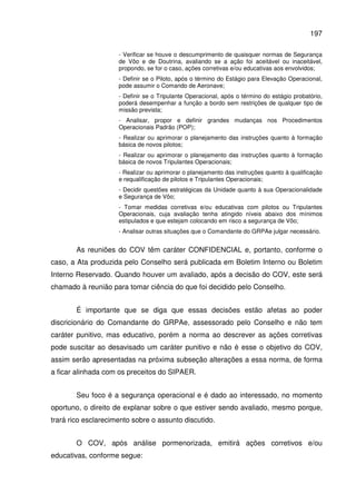 197
- Verificar se houve o descumprimento de quaisquer normas de Segurança
de Vôo e de Doutrina, avaliando se a ação foi aceitável ou inaceitável,
propondo, se for o caso, ações corretivas e/ou educativas aos envolvidos;
- Definir se o Piloto, após o término do Estágio para Elevação Operacional,
pode assumir o Comando de Aeronave;
- Definir se o Tripulante Operacional, após o término do estágio probatório,
poderá desempenhar a função a bordo sem restrições de qualquer tipo de
missão prevista;
- Analisar, propor e definir grandes mudanças nos Procedimentos
Operacionais Padrão (POP);
- Realizar ou aprimorar o planejamento das instruções quanto à formação
básica de novos pilotos;
- Realizar ou aprimorar o planejamento das instruções quanto à formação
básica de novos Tripulantes Operacionais;
- Realizar ou aprimorar o planejamento das instruções quanto à qualificação
e requalificação de pilotos e Tripulantes Operacionais;
- Decidir questões estratégicas da Unidade quanto à sua Operacionalidade
e Segurança de Vôo;
- Tomar medidas corretivas e/ou educativas com pilotos ou Tripulantes
Operacionais, cuja avaliação tenha atingido níveis abaixo dos mínimos
estipulados e que estejam colocando em risco a segurança de Vôo;
- Analisar outras situações que o Comandante do GRPAe julgar necessário.
As reuniões do COV têm caráter CONFIDENCIAL e, portanto, conforme o
caso, a Ata produzida pelo Conselho será publicada em Boletim Interno ou Boletim
Interno Reservado. Quando houver um avaliado, após a decisão do COV, este será
chamado à reunião para tomar ciência do que foi decidido pelo Conselho.
É importante que se diga que essas decisões estão afetas ao poder
discricionário do Comandante do GRPAe, assessorado pelo Conselho e não tem
caráter punitivo, mas educativo, porém a norma ao descrever as ações corretivas
pode suscitar ao desavisado um caráter punitivo e não é esse o objetivo do COV,
assim serão apresentadas na próxima subseção alterações a essa norma, de forma
a ficar alinhada com os preceitos do SIPAER.
Seu foco é a segurança operacional e é dado ao interessado, no momento
oportuno, o direito de explanar sobre o que estiver sendo avaliado, mesmo porque,
trará rico esclarecimento sobre o assunto discutido.
O COV, após análise pormenorizada, emitirá ações corretivos e/ou
educativas, conforme segue:
 