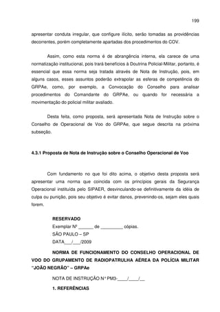 199
apresentar conduta irregular, que configure ilícito, serão tomadas as providências
decorrentes, porém completamente apartadas dos procedimentos do COV.
Assim, como esta norma é de abrangência interna, ela carece de uma
normatização institucional, pois trará benefícios à Doutrina Policial-Militar, portanto, é
essencial que essa norma seja tratada através de Nota de Instrução, pois, em
alguns casos, esses assuntos poderão extrapolar as esferas de competência do
GRPAe, como, por exemplo, a Convocação do Conselho para analisar
procedimentos do Comandante do GRPAe, ou quando for necessária a
movimentação do policial militar avaliado.
Desta feita, como proposta, será apresentada Nota de Instrução sobre o
Conselho de Operacional de Voo do GRPAe, que segue descrita na próxima
subseção.
4.3.1 Proposta de Nota de Instrução sobre o Conselho Operacional de Voo
Com fundamento no que foi dito acima, o objetivo desta proposta será
apresentar uma norma que coincida com os princípios gerais da Segurança
Operacional instituída pelo SIPAER, desvinculando-se definitivamente da idéia de
culpa ou punição, pois seu objetivo é evitar danos, prevenindo-os, sejam eles quais
forem.
RESERVADO
Exemplar Nº ______ de _________ cópias.
SÃO PAULO – SP
DATA___/___/2009
NORMA DE FUNCIONAMENTO DO CONSELHO OPERACIONAL DE
VOO DO GRUPAMENTO DE RADIOPATRULHA AÉREA DA POLÍCIA MILITAR
“JOÃO NEGRÃO” – GRPAe
NOTA DE INSTRUÇÃO N°PM3-____/____/__
1. REFERÊNCIAS
 