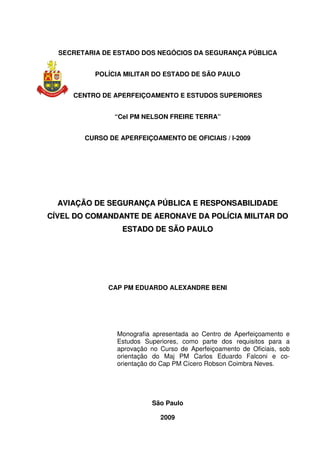 SECRETARIA DE ESTADO DOS NEGÓCIOS DA SEGURANÇA PÚBLICA
POLÍCIA MILITAR DO ESTADO DE SÃO PAULO
CENTRO DE APERFEIÇOAMENTO E ESTUDOS SUPERIORES
“Cel PM NELSON FREIRE TERRA”
CURSO DE APERFEIÇOAMENTO DE OFICIAIS / I-2009
AAVVIIAAÇÇÃÃOO DDEE SSEEGGUURRAANNÇÇAA PPÚÚBBLLIICCAA EE RREESSPPOONNSSAABBIILLIIDDAADDEE
CCÍÍVVEELL DDOO CCOOMMAANNDDAANNTTEE DDEE AAEERROONNAAVVEE DDAA PPOOLLÍÍCCIIAA MMIILLIITTAARR DDOO
EESSTTAADDOO DDEE SSÃÃOO PPAAUULLOO
CAP PM EDUARDO ALEXANDRE BENI
Monografia apresentada ao Centro de Aperfeiçoamento e
Estudos Superiores, como parte dos requisitos para a
aprovação no Curso de Aperfeiçoamento de Oficiais, sob
orientação do Maj PM Carlos Eduardo Falconi e co-
orientação do Cap PM Cícero Robson Coimbra Neves.
São Paulo
2009
 