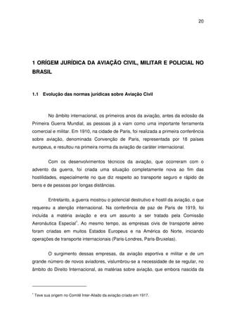 20
11 OORRÍÍGGEEMM JJUURRÍÍDDIICCAA DDAA AAVVIIAAÇÇÃÃOO CCIIVVIILL,, MMIILLIITTAARR EE PPOOLLIICCIIAALL NNOO
BBRRAASSIILL
1.1 Evolução das normas jurídicas sobre Aviação Civil
No âmbito internacional, os primeiros anos da aviação, antes da eclosão da
Primeira Guerra Mundial, as pessoas já a viam como uma importante ferramenta
comercial e militar. Em 1910, na cidade de Paris, foi realizada a primeira conferência
sobre aviação, denominada Convenção de Paris, representada por 18 países
europeus, e resultou na primeira norma da aviação de caráter internacional.
Com os desenvolvimentos técnicos da aviação, que ocorreram com o
advento da guerra, foi criada uma situação completamente nova ao fim das
hostilidades, especialmente no que diz respeito ao transporte seguro e rápido de
bens e de pessoas por longas distâncias.
Entretanto, a guerra mostrou o potencial destrutivo e hostil da aviação, o que
requereu a atenção internacional. Na conferência de paz de Paris de 1919, foi
incluída a matéria aviação e era um assunto a ser tratado pela Comissão
Aeronáutica Especial1
. Ao mesmo tempo, as empresas civis de transporte aéreo
foram criadas em muitos Estados Europeus e na América do Norte, iniciando
operações de transporte internacionais (Paris-Londres, Paris-Bruxelas).
O surgimento dessas empresas, da aviação esportiva e militar e de um
grande número de novos aviadores, vislumbrou-se a necessidade de se regular, no
âmbito do Direito Internacional, as matérias sobre aviação, que embora nascida da
1
Teve sua origem no Comitê Inter-Aliado da aviação criado em 1917.
 