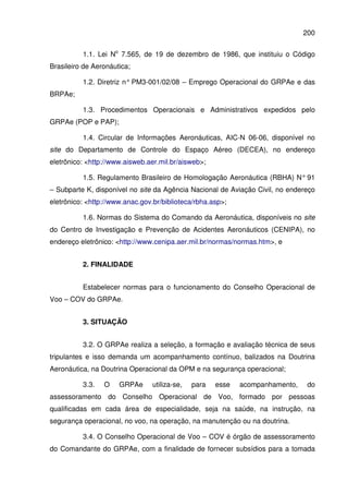 200
1.1. Lei No
7.565, de 19 de dezembro de 1986, que instituiu o Código
Brasileiro de Aeronáutica;
1.2. Diretriz n° PM3-001/02/08 – Emprego Operacional do GRPAe e das
BRPAe;
1.3. Procedimentos Operacionais e Administrativos expedidos pelo
GRPAe (POP e PAP);
1.4. Circular de Informações Aeronáuticas, AIC-N 06-06, disponível no
site do Departamento de Controle do Espaço Aéreo (DECEA), no endereço
eletrônico: <http://www.aisweb.aer.mil.br/aisweb>;
1.5. Regulamento Brasileiro de Homologação Aeronáutica (RBHA) N° 91
– Subparte K, disponível no site da Agência Nacional de Aviação Civil, no endereço
eletrônico: <http://www.anac.gov.br/biblioteca/rbha.asp>;
1.6. Normas do Sistema do Comando da Aeronáutica, disponíveis no site
do Centro de Investigação e Prevenção de Acidentes Aeronáuticos (CENIPA), no
endereço eletrônico: <http://www.cenipa.aer.mil.br/normas/normas.htm>, e
2. FINALIDADE
Estabelecer normas para o funcionamento do Conselho Operacional de
Voo – COV do GRPAe.
3. SITUAÇÃO
3.2. O GRPAe realiza a seleção, a formação e avaliação técnica de seus
tripulantes e isso demanda um acompanhamento contínuo, balizados na Doutrina
Aeronáutica, na Doutrina Operacional da OPM e na segurança operacional;
3.3. O GRPAe utiliza-se, para esse acompanhamento, do
assessoramento do Conselho Operacional de Voo, formado por pessoas
qualificadas em cada área de especialidade, seja na saúde, na instrução, na
segurança operacional, no voo, na operação, na manutenção ou na doutrina.
3.4. O Conselho Operacional de Voo – COV é órgão de assessoramento
do Comandante do GRPAe, com a finalidade de fornecer subsídios para a tomada
 