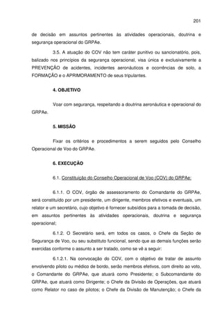 201
de decisão em assuntos pertinentes às atividades operacionais, doutrina e
segurança operacional do GRPAe.
3.5. A atuação do COV não tem caráter punitivo ou sancionatório, pois,
balizado nos princípios da segurança operacional, visa única e exclusivamente a
PREVENÇÃO de acidentes, incidentes aeronáuticos e ocorrências de solo, a
FORMAÇÃO e o APRIMORAMENTO de seus tripulantes.
4. OBJETIVO
Voar com segurança, respeitando a doutrina aeronáutica e operacional do
GRPAe.
5. MISSÃO
Fixar os critérios e procedimentos a serem seguidos pelo Conselho
Operacional de Voo do GRPAe.
6. EXECUÇÃO
6.1. Constituição do Conselho Operacional de Voo (COV) do GRPAe:
6.1.1. O COV, órgão de assessoramento do Comandante do GRPAe,
será constituído por um presidente, um dirigente, membros efetivos e eventuais, um
relator e um secretário, cujo objetivo é fornecer subsídios para a tomada de decisão,
em assuntos pertinentes às atividades operacionais, doutrina e segurança
operacional;
6.1.2. O Secretário será, em todos os casos, o Chefe da Seção de
Segurança de Voo, ou seu substituto funcional, sendo que as demais funções serão
exercidas conforme o assunto a ser tratado, como se vê a seguir:
6.1.2.1. Na convocação do COV, com o objetivo de tratar de assunto
envolvendo piloto ou médico de bordo, serão membros efetivos, com direito ao voto,
o Comandante do GRPAe, que atuará como Presidente; o Subcomandante do
GRPAe, que atuará como Dirigente; o Chefe da Divisão de Operações, que atuará
como Relator no caso de pilotos; o Chefe da Divisão de Manutenção; o Chefe da
 