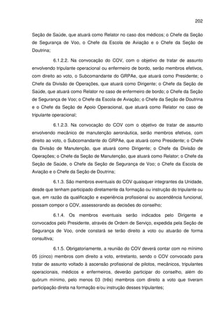 202
Seção de Saúde, que atuará como Relator no caso dos médicos; o Chefe da Seção
de Segurança de Voo, o Chefe da Escola de Aviação e o Chefe da Seção de
Doutrina;
6.1.2.2. Na convocação do COV, com o objetivo de tratar de assunto
envolvendo tripulante operacional ou enfermeiro de bordo, serão membros efetivos,
com direito ao voto, o Subcomandante do GRPAe, que atuará como Presidente; o
Chefe da Divisão de Operações, que atuará como Dirigente; o Chefe da Seção de
Saúde, que atuará como Relator no caso de enfermeiro de bordo; o Chefe da Seção
de Segurança de Voo; o Chefe da Escola de Aviação; o Chefe da Seção de Doutrina
e o Chefe da Seção de Apoio Operacional, que atuará como Relator no caso de
tripulante operacional;
6.1.2.3. Na convocação do COV com o objetivo de tratar de assunto
envolvendo mecânico de manutenção aeronáutica, serão membros efetivos, com
direito ao voto, o Subcomandante do GRPAe, que atuará como Presidente; o Chefe
da Divisão de Manutenção, que atuará como Dirigente; o Chefe da Divisão de
Operações; o Chefe da Seção de Manutenção, que atuará como Relator; o Chefe da
Seção de Saúde, o Chefe da Seção de Segurança de Voo; o Chefe da Escola de
Aviação e o Chefe da Seção de Doutrina;
6.1.3. São membros eventuais do COV quaisquer integrantes da Unidade,
desde que tenham participado diretamente da formação ou instrução do tripulante ou
que, em razão da qualificação e experiência profissional ou ascendência funcional,
possam compor o COV, assessorando as decisões do conselho;
6.1.4. Os membros eventuais serão indicados pelo Dirigente e
convocados pelo Presidente, através de Ordem de Serviço, expedida pela Seção de
Segurança de Voo, onde constará se terão direito a voto ou atuarão de forma
consultiva;
6.1.5. Obrigatoriamente, a reunião do COV deverá contar com no mínimo
05 (cinco) membros com direito a voto, entretanto, sendo o COV convocado para
tratar de assunto voltado à ascensão profissional de pilotos, mecânicos, tripulantes
operacionais, médicos e enfermeiros, deverão participar do conselho, além do
quórum mínimo, pelo menos 03 (três) membros com direito a voto que tiveram
participação direta na formação e/ou instrução desses tripulantes;
 