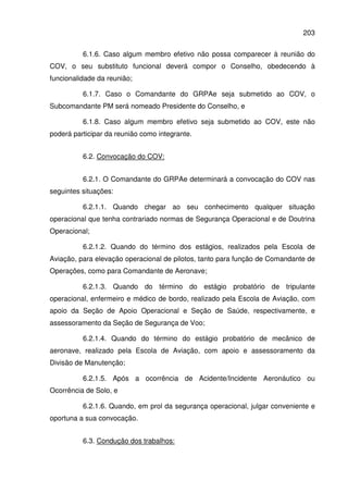 203
6.1.6. Caso algum membro efetivo não possa comparecer à reunião do
COV, o seu substituto funcional deverá compor o Conselho, obedecendo à
funcionalidade da reunião;
6.1.7. Caso o Comandante do GRPAe seja submetido ao COV, o
Subcomandante PM será nomeado Presidente do Conselho, e
6.1.8. Caso algum membro efetivo seja submetido ao COV, este não
poderá participar da reunião como integrante.
6.2. Convocação do COV:
6.2.1. O Comandante do GRPAe determinará a convocação do COV nas
seguintes situações:
6.2.1.1. Quando chegar ao seu conhecimento qualquer situação
operacional que tenha contrariado normas de Segurança Operacional e de Doutrina
Operacional;
6.2.1.2. Quando do término dos estágios, realizados pela Escola de
Aviação, para elevação operacional de pilotos, tanto para função de Comandante de
Operações, como para Comandante de Aeronave;
6.2.1.3. Quando do término do estágio probatório de tripulante
operacional, enfermeiro e médico de bordo, realizado pela Escola de Aviação, com
apoio da Seção de Apoio Operacional e Seção de Saúde, respectivamente, e
assessoramento da Seção de Segurança de Voo;
6.2.1.4. Quando do término do estágio probatório de mecânico de
aeronave, realizado pela Escola de Aviação, com apoio e assessoramento da
Divisão de Manutenção;
6.2.1.5. Após a ocorrência de Acidente/Incidente Aeronáutico ou
Ocorrência de Solo, e
6.2.1.6. Quando, em prol da segurança operacional, julgar conveniente e
oportuna a sua convocação.
6.3. Condução dos trabalhos:
 