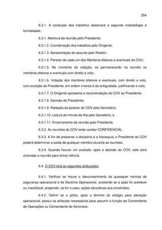 204
6.3.1. A condução dos trabalhos observará a seguinte metodologia e
formalidade;
6.3.1. Abertura da reunião pelo Presidente;
6.3.1.2. Coordenação dos trabalhos pelo Dirigente;
6.3.1.3. Apresentação do assunto pelo Relator;
6.3.1.4. Parecer de cada um dos Membros efetivos e eventuais do COV;
6.3.1.5. No momento da votação, só permanecerão na reunião os
membros efetivos e eventuais com direito a voto;
6.3.1.6. Votação dos membros efetivos e eventuais, com direito a voto,
com exceção do Presidente, em ordem inversa à da antiguidade, justificando o voto;
6.3.1.7. O Dirigente apresenta a recomendação do COV ao Presidente;
6.3.1.8. Decisão do Presidente;
6.3.1.9. Redação do parecer do COV pelo Secretário;
6.3.1.10. Leitura da minuta da Ata pelo Secretário; e
6.3.1.11. Encerramento da reunião pelo Presidente.
6.3.2. As reuniões do COV terão caráter CONFIDENCIAL.
6.3.3. A fim de preservar a disciplina e a hierarquia, o Presidente do COV
poderá determinar a saída de qualquer membro durante as reuniões.
6.3.4. Quando houver um avaliado, após a decisão do COV, este será
chamado à reunião para tomar ciência.
6.4. O COV terá as seguintes atribuições:
6.4.1. Verificar se houve o descumprimento de quaisquer normas de
segurança operacional e de Doutrina Operacional, avaliando se a ação foi aceitável
ou inaceitável, propondo, se for o caso, ações educativas aos envolvidos;
6.4.2. Definir se o piloto, após o término do estágio para elevação
operacional, possui os atributos necessários para assumir a função de Comandante
de Operações ou Comandante de Aeronave;
 