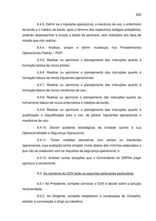 205
6.4.3. Definir se o tripulante operacional, o mecânico de voo, o enfermeiro
de bordo e o médico de bordo, após o término dos respectivos estágios probatórios,
poderão desempenhar a função a bordo da aeronave, sem restrições aos tipos de
missão que irão realizar;
6.4.4. Analisar, propor e definir mudanças nos Procedimentos
Operacionais Padrão – POP;
6.4.5. Realizar ou aprimorar o planejamento das instruções quanto à
formação básica de novos pilotos;
6.4.6. Realizar ou aprimorar o planejamento das instruções quanto à
formação básica de novos tripulantes operacionais;
6.4.7. Realizar ou aprimorar o planejamento das instruções quanto à
formação básica de novos mecânicos de voo;
6.4.8. Realizar ou aprimorar o planejamento das instruções quanto ao
treinamento básico de novos enfermeiros e médicos de bordo;
6.4.9. Realizar ou aprimorar o planejamento das instruções quanto à
qualificação e requalificação para o voo, de pilotos, tripulantes operacionais e
mecânicos de voo;
6.4.10. Decidir questões estratégicas da Unidade quanto à sua
Operacionalidade e Segurança Operacional;
6.4.11. Tomar medidas educativas com pilotos ou tripulantes
operacionais, cuja avaliação tenha atingido níveis abaixo dos mínimos estipulados e
que não se coadunam com os requisitos da segurança operacional, e
6.4.12. Analisar outras situações que o Comandante do GRPAe julgar
oportuno e conveniente.
6.5. Os membros do COV terão as seguintes atribuições particulares:
6.5.1 Ao Presidente, compete convocar o COV e decidir sobre a solução
recomendada;
6.5.2. Ao Dirigente, compete estabelecer a composição do Conselho,
solicitar a convocação e dirigir os trabalhos;
 