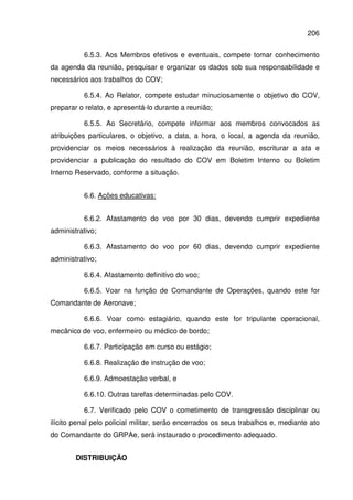 206
6.5.3. Aos Membros efetivos e eventuais, compete tomar conhecimento
da agenda da reunião, pesquisar e organizar os dados sob sua responsabilidade e
necessários aos trabalhos do COV;
6.5.4. Ao Relator, compete estudar minuciosamente o objetivo do COV,
preparar o relato, e apresentá-lo durante a reunião;
6.5.5. Ao Secretário, compete informar aos membros convocados as
atribuições particulares, o objetivo, a data, a hora, o local, a agenda da reunião,
providenciar os meios necessários à realização da reunião, escriturar a ata e
providenciar a publicação do resultado do COV em Boletim Interno ou Boletim
Interno Reservado, conforme a situação.
6.6. Ações educativas:
6.6.2. Afastamento do voo por 30 dias, devendo cumprir expediente
administrativo;
6.6.3. Afastamento do voo por 60 dias, devendo cumprir expediente
administrativo;
6.6.4. Afastamento definitivo do voo;
6.6.5. Voar na função de Comandante de Operações, quando este for
Comandante de Aeronave;
6.6.6. Voar como estagiário, quando este for tripulante operacional,
mecânico de voo, enfermeiro ou médico de bordo;
6.6.7. Participação em curso ou estágio;
6.6.8. Realização de instrução de voo;
6.6.9. Admoestação verbal, e
6.6.10. Outras tarefas determinadas pelo COV.
6.7. Verificado pelo COV o cometimento de transgressão disciplinar ou
ilícito penal pelo policial militar, serão encerrados os seus trabalhos e, mediante ato
do Comandante do GRPAe, será instaurado o procedimento adequado.
DISTRIBUIÇÃO
 