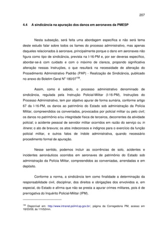 207
4.4 A sindicância na apuração dos danos em aeronaves da PMESP
Nesta subseção, será feita uma abordagem específica e não será tema
deste estudo falar sobre todos os liames do processo administrativo, mas apenas
daqueles relacionados à aeronave, principalmente porque o dano em aeronaves não
figura como tipo de sindicância, prevista na I-16-PM e, por ser deveras específico,
abordar-se-á com cuidado e com o máximo de clareza, propondo significativa
alteração nessas Instruções, o que resultará na necessidade de alteração do
Procedimento Administrativo Padrão (PAP) - Realização de Sindicância, publicado
no anexo do Boletim Geral No
180/07158
.
Assim, como é sabido, o processo administrativo denominado de
sindicância, regulada pela Instrução Policial-Militar (I-16-PM), Instruções do
Processo Administrativo, tem por objetivo apurar de forma sumária, conforme artigo
67 da I-16-PM, os danos ao patrimônio do Estado sob administração da Polícia
Militar, compreendidos os conveniados, provocados por policial militar ou pelo civil;
os danos no patrimônio e/ou integridade física de terceiros, decorrentes da atividade
policial; o acidente pessoal de servidor militar ocorridos em razão do serviço ou in
itinere; o ato de bravura; os atos indecorosos e indignos para o exercício da função
policial militar, e outros fatos de índole administrativa, quando necessário
procedimento formal de apuração.
Nesse sentido, podemos incluir as ocorrências de solo, acidentes e
incidentes aeronáuticos ocorridos em aeronaves de patrimônio do Estado sob
administração da Polícia Militar, compreendidos as conveniadas, arrendadas e em
depósito.
Conforme a norma, a sindicância tem como finalidade a determinação da
responsabilidade civil, disciplinar, dos direitos e obrigações dos envolvidos e, em
especial, do Estado e afirma que não se presta a apurar crimes militares, pois é de
prerrogativa do Inquérito Policial-Militar (IPM).
158
Disponível em: http://www.intranet.polmil.sp.gov.br/, página da Corregedoria PM, acesso em
18/03/09, às 11h52min.
 