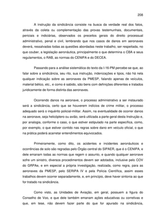 208
A instrução da sindicância consiste na busca da verdade real dos fatos,
através da coleta ou complementação das provas testemunhais, documentais,
periciais e indiciárias, observados os preceitos gerais do direito processual
administrativo, penal e civil, lembrando que nos casos de danos em aeronaves
deverá, ressalvadas todas as questões abordadas neste trabalho, ser respeitada, no
que couber, a legislação aeronáutica, principalmente o que determina o CBA e seus
regulamentos, o RAB, as normas do CENIPA e do DECEA.
Passando para a análise sistemática do texto da I-16-PM percebe-se que, ao
falar sobre a sindicância, seu rito, sua instrução, indenizações e tipos, não há nela
qualquer indicação sobre as aeronaves da PMESP, falando apenas de veículos,
material bélico, etc., e como é sabido, são bens com definições diferentes e tratados
juridicamente de forma distinta das aeronaves.
Ocorrendo danos na aeronave, o processo administrativo a ser instaurado
será a sindicância, certo que se houverem indícios de crime militar, o processo
adequado será o inquérito policial-militar. Assim, na eventualidade de ocorrer danos
na aeronave, seja helicóptero ou avião, será utilizada a parte geral desta Instrução e,
por analogia, conforme o caso, o que estiver estipulado na parte específica, como,
por exemplo, o que estiver contido nas regras sobre dano em veículo oficial, o que
na prática poderá acarretar entendimentos equivocados.
Primeiramente, como dito, os acidentes e incidentes aeronáuticos e
ocorrências de solo são regradas pelo Órgão central do SIPAER, que é o CENIPA, e
dele emanam todas as normas que regem o assunto, e quando qualquer aeronave
sofre um sinistro, diversos procedimentos devem ser adotados, inclusive pelo COV
do GRPAe, e em especial a própria investigação, realizada, como regra, para as
aeronaves da PMESP, pelo SERIPA IV e pela Polícia Científica, assim esses
trabalhos devem ocorrer separadamente, e, em princípio, deve haver sintonia ao que
for tratado na sindicância.
Como visto, as Unidades de Aviação, em geral, possuem a figura do
Conselho de Voo, e que dele também emanam ações educativas ou corretivas e
que, em tese, não devem fazer parte do que for apurado na sindicância,
 