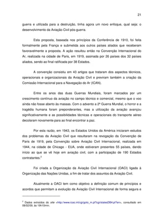 21
guerra e utilizada para a destruição, tinha agora um novo enfoque, qual seja: o
desenvolvimento da Aviação Civil pós-guerra.
Esta proposta, baseada nos princípios da Conferência de 1910, foi feita
formalmente pela França e submetida aos outros países aliados que receberam
favoravelmente a proposta. A ação resultou então na Convenção Internacional do
Ar, realizada na cidade de Paris, em 1919, assinada por 26 países dos 32 países
aliados, sendo ao final ratificada por 38 Estados.
A convenção consistiu em 43 artigos que trataram dos aspectos técnicos,
operacionais e organizacionais da Aviação Civil e previram também a criação da
Comissão Internacional para a Navegação do Ar (ICAN).
Entre os anos das duas Guerras Mundiais, foram marcados por um
crescimento contínuo da aviação no campo técnico e comercial, mesmo que o voo
ainda não fosse aberto às massas. Com o advento a 2ª Guerra Mundial, o horror e a
tragédia humana foram preponderantes, mas a utilização da aviação avançou
significativamente e as possibilidades técnicas e operacionais do transporte aéreo
decolaram novamente para ao final encontrar a paz.
Por esta razão, em 1943, os Estados Unidos da América iniciaram estudos
dos problemas da Aviação Civil que resultaram na revogação da Convenção de
Paris de 1919, pela Convenção sobre Aviação Civil Internacional, realizada em
1944, na cidade de Chicago - EUA, onde estiveram presentes 55 países, dando
início ao que se vê hoje em aviação civil, com a participação de 190 Estados
contratantes.2
Foi criada a Organização da Aviação Civil Internacional (OACI) ligada à
Organização das Nações Unidas, a fim de tratar dos assuntos da Aviação Civil.
Atualmente a OACI tem como objetivo a definição comum de princípios e
acordos que permitam a evolução da Aviação Civil Internacional de forma segura e
2
Dados extraídos do site <http://www.icao.int/cgi/goto_m.pl?cgi/statesDB4.pl?en>, consultado em
08/02/09, às 19h10min.
 