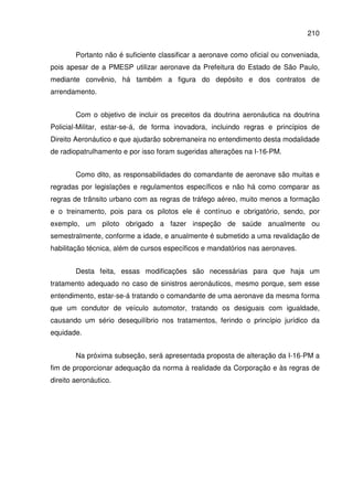 210
Portanto não é suficiente classificar a aeronave como oficial ou conveniada,
pois apesar de a PMESP utilizar aeronave da Prefeitura do Estado de São Paulo,
mediante convênio, há também a figura do depósito e dos contratos de
arrendamento.
Com o objetivo de incluir os preceitos da doutrina aeronáutica na doutrina
Policial-Militar, estar-se-á, de forma inovadora, incluindo regras e princípios de
Direito Aeronáutico e que ajudarão sobremaneira no entendimento desta modalidade
de radiopatrulhamento e por isso foram sugeridas alterações na I-16-PM.
Como dito, as responsabilidades do comandante de aeronave são muitas e
regradas por legislações e regulamentos específicos e não há como comparar as
regras de trânsito urbano com as regras de tráfego aéreo, muito menos a formação
e o treinamento, pois para os pilotos ele é contínuo e obrigatório, sendo, por
exemplo, um piloto obrigado a fazer inspeção de saúde anualmente ou
semestralmente, conforme a idade, e anualmente é submetido a uma revalidação de
habilitação técnica, além de cursos específicos e mandatórios nas aeronaves.
Desta feita, essas modificações são necessárias para que haja um
tratamento adequado no caso de sinistros aeronáuticos, mesmo porque, sem esse
entendimento, estar-se-á tratando o comandante de uma aeronave da mesma forma
que um condutor de veículo automotor, tratando os desiguais com igualdade,
causando um sério desequilíbrio nos tratamentos, ferindo o princípio jurídico da
equidade.
Na próxima subseção, será apresentada proposta de alteração da I-16-PM a
fim de proporcionar adequação da norma à realidade da Corporação e às regras de
direito aeronáutico.
 