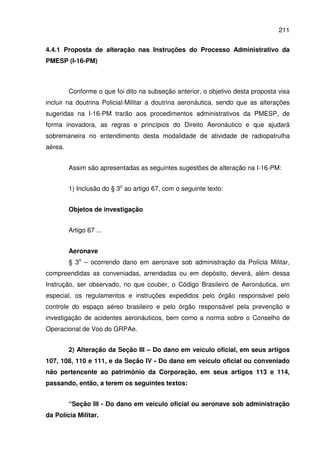 211
4.4.1 Proposta de alteração nas Instruções do Processo Administrativo da
PMESP (I-16-PM)
Conforme o que foi dito na subseção anterior, o objetivo desta proposta visa
incluir na doutrina Policial-Militar a doutrina aeronáutica, sendo que as alterações
sugeridas na I-16-PM trarão aos procedimentos administrativos da PMESP, de
forma inovadora, as regras e princípios do Direito Aeronáutico e que ajudará
sobremaneira no entendimento desta modalidade de atividade de radiopatrulha
aérea.
Assim são apresentadas as seguintes sugestões de alteração na I-16-PM:
1) Inclusão do § 3o
ao artigo 67, com o seguinte texto:
Objetos de investigação
Artigo 67 ...
Aeronave
§ 3o
– ocorrendo dano em aeronave sob administração da Polícia Militar,
compreendidas as conveniadas, arrendadas ou em depósito, deverá, além dessa
Instrução, ser observado, no que couber, o Código Brasileiro de Aeronáutica, em
especial, os regulamentos e instruções expedidos pelo órgão responsável pelo
controle do espaço aéreo brasileiro e pelo órgão responsável pela prevenção e
investigação de acidentes aeronáuticos, bem como a norma sobre o Conselho de
Operacional de Voo do GRPAe.
2) Alteração da Seção III – Do dano em veículo oficial, em seus artigos
107, 108, 110 e 111, e da Seção IV - Do dano em veículo oficial ou conveniado
não pertencente ao patrimônio da Corporação, em seus artigos 113 e 114,
passando, então, a terem os seguintes textos:
“Seção III - Do dano em veículo oficial ou aeronave sob administração
da Polícia Militar.
 