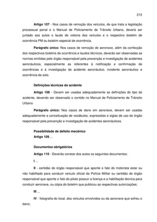 212
Artigo 107 - Nos casos de remoção dos veículos, de que trata a legislação
processual penal e o Manual de Policiamento de Trânsito Urbano, deverá ser
juntado aos autos o laudo de vistoria dos veículos e o respectivo boletim de
ocorrência PM ou boletim especial de ocorrência.
Parágrafo único: Nos casos de remoção de aeronave, além da confecção
dos respectivos boletins de ocorrência e laudos técnicos, deverão ser observadas as
normas emitidas pelo órgão responsável pela prevenção e investigação de acidentes
aeronáuticos, especialmente as referentes à notificação e confirmação de
ocorrências e à investigação de acidente aeronáutico, incidente aeronáutico e
ocorrência de solo.
Definições técnicas do acidente
Artigo 108 - Devem ser usadas adequadamente as definições do tipo do
acidente, devendo ser observado o contido no Manual de Policiamento de Trânsito
Urbano
Parágrafo único: Nos casos de dano em aeronave, devem ser usadas
adequadamente a conceituação de vocábulos, expressões e siglas de uso do órgão
responsável pela prevenção e investigação de acidentes aeronáuticos.
Possibilidade de defeito mecânico
Artigo 109 ...
Documentos obrigatórios
Artigo 110 - Deverão constar dos autos os seguintes documentos:
I ...
II - certidão do órgão responsável que aponte o fato do motorista estar ou
não habilitado para conduzir veículo oficial da Polícia Militar ou certidão do órgão
responsável que aponte o fato do piloto possuir a licença e a habilitação técnica para
conduzir aeronave, ou cópia do boletim que publicou as respectivas autorizações;
III ...
IV - fotografia do local, dos veículos envolvidos ou da aeronave que sofreu o
dano;
 