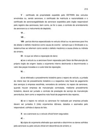 213
V - certificado de propriedade expedido pelo DETRAN dos veículos
envolvidos ou, sendo aeronave, o certificado de matrícula e nacionalidade e o
certificado de aeronavegabilidade da aeronave expedidos pelo órgão responsável
pelo registro das aeronaves, bem como, se for o caso, o contrato de arrendamento
da aeronave ou o instrumento de depósito;
VI ...
VII ...
VIII - perícia técnica especializada no veículo oficial ou na aeronave para fins
de afastar o defeito mecânico como causa do evento - sempre que o Sindicado e ou
testemunhas se referirem como sendo o defeito mecânico a causa direta ou indireta
do sinistro;
IX - no que se refere a reparação do dano:
a) se o veículo ou a aeronave forem reparados pelo Setor de Manutenção do
próprio órgão de origem: basta o orçamento interno declinando e discriminando o
valor das peças trocadas e o custo total da reparação;
b) ...
c) se efetivado o procedimento licitatório para o reparo do veículo, a juntada
do inteiro teor do procedimento licitatório e a respectiva nota fiscal de pagamento
dos serviços à empresa escolhida, vencedora do certame; no reparo de aeronave,
quando houver empresa de manutenção contratada, mediante procedimento
licitatório, deverá ser juntado o contrato de prestação de serviço de manutenção
aeronáutica, bem como a respectiva nota fiscal de pagamento dos reparos;
d) se o reparo no veículo ou aeronave for realizado por empresa privada
devem ser juntados 3 (três) orçamentos idôneos, datados e assinados pelo
responsável, colhidos à época do fato.
X - se a aeronave ou o veículo oficial forem segurados:
a) ...
b) cópia do orçamento efetivado que assinale e discrimine os danos sofridos
pela aeronave ou pelo veículo oficial em decorrência do sinistro; e
 