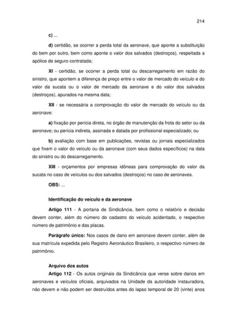 214
c) ...
d) certidão, se ocorrer a perda total da aeronave, que aponte a substituição
do bem por outro, bem como aponte o valor dos salvados (destroços), respeitada a
apólice de seguro contratada;
XI - certidão, se ocorrer a perda total ou descarregamento em razão do
sinistro, que apontem a diferença de preço entre o valor de mercado do veículo e do
valor da sucata ou o valor de mercado da aeronave e do valor dos salvados
(destroços), apurados na mesma data;
XII - se necessária a comprovação do valor de mercado do veículo ou da
aeronave:
a) fixação por perícia direta, no órgão de manutenção da frota do setor ou da
aeronave; ou perícia indireta, assinada e datada por profissional especializado; ou
b) avaliação com base em publicações, revistas ou jornais especializados
que fixem o valor do veículo ou da aeronave (com seus dados específicos) na data
do sinistro ou do descarregamento.
XIII - orçamentos por empresas idôneas para comprovação do valor da
sucata no caso de veículos ou dos salvados (destroços) no caso de aeronaves.
OBS: ...
Identificação do veículo e da aeronave
Artigo 111 - A portaria de Sindicância, bem como o relatório e decisão
devem conter, além do número do cadastro do veículo acidentado, o respectivo
número de patrimônio e das placas.
Parágrafo único: Nos casos de dano em aeronave devem conter, além de
sua matrícula expedida pelo Registro Aeronáutico Brasileiro, o respectivo número de
patrimônio.
Arquivo dos autos
Artigo 112 - Os autos originais da Sindicância que verse sobre danos em
aeronaves e veículos oficiais, arquivados na Unidade da autoridade instauradora,
não devem e não podem ser destruídos antes do lapso temporal de 20 (vinte) anos
 