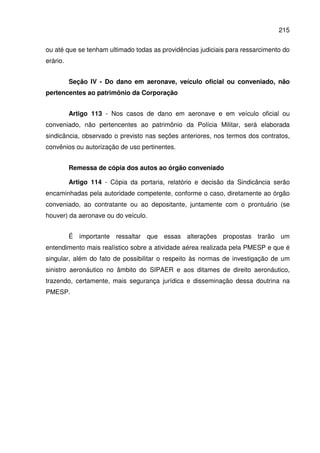 215
ou até que se tenham ultimado todas as providências judiciais para ressarcimento do
erário.
Seção IV - Do dano em aeronave, veículo oficial ou conveniado, não
pertencentes ao patrimônio da Corporação
Artigo 113 - Nos casos de dano em aeronave e em veículo oficial ou
conveniado, não pertencentes ao patrimônio da Polícia Militar, será elaborada
sindicância, observado o previsto nas seções anteriores, nos termos dos contratos,
convênios ou autorização de uso pertinentes.
Remessa de cópia dos autos ao órgão conveniado
Artigo 114 - Cópia da portaria, relatório e decisão da Sindicância serão
encaminhadas pela autoridade competente, conforme o caso, diretamente ao órgão
conveniado, ao contratante ou ao depositante, juntamente com o prontuário (se
houver) da aeronave ou do veículo.
É importante ressaltar que essas alterações propostas trarão um
entendimento mais realístico sobre a atividade aérea realizada pela PMESP e que é
singular, além do fato de possibilitar o respeito às normas de investigação de um
sinistro aeronáutico no âmbito do SIPAER e aos ditames de direito aeronáutico,
trazendo, certamente, mais segurança jurídica e disseminação dessa doutrina na
PMESP.
 