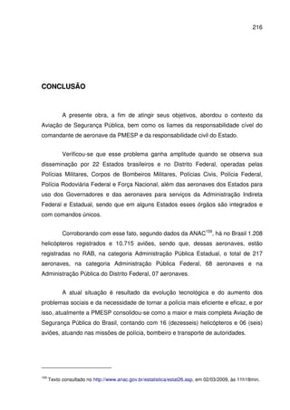 216
CCOONNCCLLUUSSÃÃOO
A presente obra, a fim de atingir seus objetivos, abordou o contexto da
Aviação de Segurança Pública, bem como os liames da responsabilidade cível do
comandante de aeronave da PMESP e da responsabilidade civil do Estado.
Verificou-se que esse problema ganha amplitude quando se observa sua
disseminação por 22 Estados brasileiros e no Distrito Federal, operadas pelas
Polícias Militares, Corpos de Bombeiros Militares, Polícias Civis, Polícia Federal,
Polícia Rodoviária Federal e Força Nacional, além das aeronaves dos Estados para
uso dos Governadores e das aeronaves para serviços da Administração Indireta
Federal e Estadual, sendo que em alguns Estados esses órgãos são integrados e
com comandos únicos.
Corroborando com esse fato, segundo dados da ANAC159
, há no Brasil 1.208
helicópteros registrados e 10.715 aviões, sendo que, dessas aeronaves, estão
registradas no RAB, na categoria Administração Pública Estadual, o total de 217
aeronaves, na categoria Administração Pública Federal, 68 aeronaves e na
Administração Pública do Distrito Federal, 07 aeronaves.
A atual situação é resultado da evolução tecnológica e do aumento dos
problemas sociais e da necessidade de tornar a polícia mais eficiente e eficaz, e por
isso, atualmente a PMESP consolidou-se como a maior e mais completa Aviação de
Segurança Pública do Brasil, contando com 16 (dezesseis) helicópteros e 06 (seis)
aviões, atuando nas missões de polícia, bombeiro e transporte de autoridades.
159
Texto consultado no http://www.anac.gov.br/estatistica/estat26.asp, em 02/03/2009, às 11h18min.
 