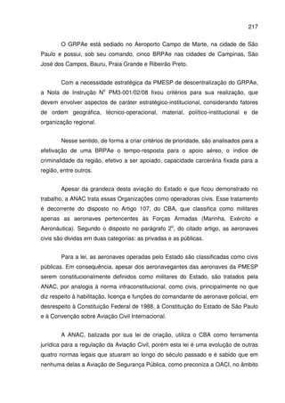 217
O GRPAe está sediado no Aeroporto Campo de Marte, na cidade de São
Paulo e possui, sob seu comando, cinco BRPAe nas cidades de Campinas, São
José dos Campos, Bauru, Praia Grande e Ribeirão Preto.
Com a necessidade estratégica da PMESP de descentralização do GRPAe,
a Nota de Instrução No
PM3-001/02/08 fixou critérios para sua realização, que
devem envolver aspectos de caráter estratégico-institucional, considerando fatores
de ordem geográfica, técnico-operacional, material, político-institucional e de
organização regional.
Nesse sentido, de forma a criar critérios de prioridade, são analisados para a
efetivação de uma BRPAe o tempo-resposta para o apoio aéreo, o índice de
criminalidade da região, efetivo a ser apoiado, capacidade carcerária fixada para a
região, entre outros.
Apesar da grandeza desta aviação do Estado e que ficou demonstrado no
trabalho, a ANAC trata essas Organizações como operadoras civis. Esse tratamento
é decorrente do disposto no Artigo 107, do CBA, que classifica como militares
apenas as aeronaves pertencentes às Forças Armadas (Marinha, Exército e
Aeronáutica). Segundo o disposto no parágrafo 2o
, do citado artigo, as aeronaves
civis são dividas em duas categorias: as privadas e as públicas.
Para a lei, as aeronaves operadas pelo Estado são classificadas como civis
públicas. Em consequência, apesar dos aeronavegantes das aeronaves da PMESP
serem constitucionalmente definidos como militares do Estado, são tratados pela
ANAC, por analogia à norma infraconstitucional, como civis, principalmente no que
diz respeito à habilitação, licença e funções do comandante de aeronave policial, em
desrespeito à Constituição Federal de 1988, à Constituição do Estado de São Paulo
e à Convenção sobre Aviação Civil Internacional.
A ANAC, balizada por sua lei de criação, utiliza o CBA como ferramenta
jurídica para a regulação da Aviação Civil, porém esta lei é uma evolução de outras
quatro normas legais que atuaram ao longo do século passado e é sabido que em
nenhuma delas a Aviação de Segurança Pública, como preconiza a OACI, no âmbito
 