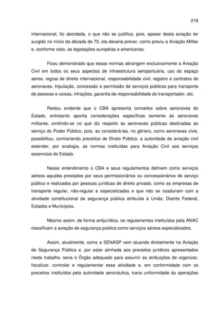 218
internacional, foi abordada, o que não se justifica, pois, apesar desta aviação ter
surgido no início da década de 70, ela deveria prever, como previu a Aviação Militar
e, conforme visto, as legislações européias e americanas.
Ficou demonstrado que essas normas abrangem exclusivamente a Aviação
Civil em todos os seus aspectos de infraestrutura aeroportuária, uso do espaço
aéreo, regras de direito internacional, responsabilidade civil, registro e contratos de
aeronaves, tripulação, concessão e permissão de serviços públicos para transporte
de pessoas e coisas, infrações, garantia de responsabilidade do transportador, etc.
Restou evidente que o CBA apresenta conceitos sobre aeronaves do
Estado, entretanto aponta considerações específicas somente às aeronaves
militares, omitindo-se no que diz respeito às aeronaves públicas destinadas ao
serviço do Poder Público, pois, ao considerá-las, no gênero, como aeronaves civis,
possibilitou, contrariando preceitos de Direto Público, a autoridade de aviação civil
estender, por analogia, as normas instituídas para Aviação Civil aos serviços
essenciais do Estado.
Nesse entendimento o CBA e seus regulamentos definem como serviços
aéreos aqueles prestados por seus permissionários ou concessionários de serviço
público e realizados por pessoas jurídicas de direito privado, como as empresas de
transporte regular, não-regular e especializadas e que não se coadunam com a
atividade constitucional de segurança pública atribuída à União, Distrito Federal,
Estados e Municípios.
Mesmo assim, de forma antijurídica, os regulamentos instituídos pela ANAC
classificam a aviação de segurança pública como serviços aéreos especializados.
Assim, atualmente, como a SENASP vem atuando diretamente na Aviação
de Segurança Pública e, por estar alinhada aos preceitos jurídicos apresentados
neste trabalho, seria o Órgão adequado para assumir as atribuições de organizar,
fiscalizar, controlar e regulamentar essa atividade e, em conformidade com os
preceitos instituídos pela autoridade aeronáutica, traria uniformidade às operações
 