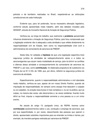 219
policiais e de bombeiro realizadas no Brasil, respeitando-se as atribuições
constitucionais de cada Instituição.
Evidente que, para tal pretensão, faz-se necessária alteração legislativa,
conforme estudo apresentado neste trabalho, além dos debates iniciados pela
SENASP, através do Conselho Nacional de Aviação de Segurança Pública.
Verificou-se, ao longo do trabalho, que realmente o problema apresentado
influencia diretamente a Aviação de Segurança Pública, pois ficou comprovado que
a legislação existente não é adequada a esta atividade e que reflete diretamente na
responsabilidade civil do Estado, bem como na responsabilidade cível (civil e
administrativa) do comandante de aeronave da PMESP.
Desta feita, foi validada a hipótese de que uma legislação específica trará
segurança jurídica às atividades de radiopatrulhamento aéreo e a todos os
aeronavegantes que atuam nesta modalidade de serviço, pois irá dirimir os conflitos
e dilemas dessa atividade e consequentemente do comandante de aeronave da
PMESP e, por isso, como contribuição, foi elaborada propositura de substitutivo ao
Projeto de Lei N° 2.103, de 1999, que, por óbvio, refletirá na segurança jurídica do
exercício da atividade.
Especificamente, quanto à responsabilidade administrativa e civil abordada
neste trabalho, verificou-se que, apesar de em nosso Direito Positivo, quando da
imputação de responsabilidade, ter sempre como escopo final descobrir o culpado
ou os culpados, na aviação essa busca é mais complexa e, viu-se na prática, que as
culpas, na maioria das vezes, são decorrentes e, às vezes solidárias, ficando muito
difícil ao final, imputar a responsabilidade somente a uma pessoa ou a um único
evento.
No estudo do artigo 13, parágrafo único, do RDPM, tivemos como
contribuição esclarecimentos sobre o uso, condução e emprego de aeronave, que
por sua especificidade, é, por vezes, desconhecido das pessoas que operam o
direito, apresentado subsídios importantes para se entender os limites e liames, por
exemplo, da manobra perigosa realizada por aeronave da PMESP.
 