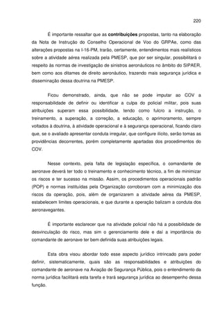 220
É importante ressaltar que as contribuições propostas, tanto na elaboração
da Nota de Instrução do Conselho Operacional de Voo do GRPAe, como das
alterações propostas na I-16-PM, trarão, certamente, entendimentos mais realísticos
sobre a atividade aérea realizada pela PMESP, que por ser singular, possibilitará o
respeito às normas de investigação de sinistros aeronáuticos no âmbito do SIPAER,
bem como aos ditames de direito aeronáutico, trazendo mais segurança jurídica e
disseminação dessa doutrina na PMESP.
Ficou demonstrado, ainda, que não se pode imputar ao COV a
responsabilidade de definir ou identificar a culpa do policial militar, pois suas
atribuições superam essa possibilidade, tendo como fulcro a instrução, o
treinamento, a superação, a correção, a educação, o aprimoramento, sempre
voltados à doutrina, à atividade operacional e à segurança operacional, ficando claro
que, se o avaliado apresentar conduta irregular, que configure ilícito, serão tomas as
providências decorrentes, porém completamente apartadas dos procedimentos do
COV.
Nesse contexto, pela falta de legislação específica, o comandante de
aeronave deverá ter todo o treinamento e conhecimento técnico, a fim de minimizar
os riscos e ter sucesso na missão. Assim, os procedimentos operacionais padrão
(POP) e normas instituídas pela Organização corroboram com a minimização dos
riscos da operação, pois, além de organizarem a atividade aérea da PMESP,
estabelecem limites operacionais, e que durante a operação balizam a conduta dos
aeronavegantes.
É importante esclarecer que na atividade policial não há a possibilidade de
desvinculação do risco, mas sim o gerenciamento dele e daí a importância do
comandante de aeronave ter bem definida suas atribuições legais.
Esta obra visou abordar todo esse aspecto jurídico intrincado para poder
definir, sistematicamente, quais são as responsabilidades e atribuições do
comandante de aeronave na Aviação de Segurança Pública, pois o entendimento da
norma jurídica facilitará esta tarefa e trará segurança jurídica ao desempenho dessa
função.
 