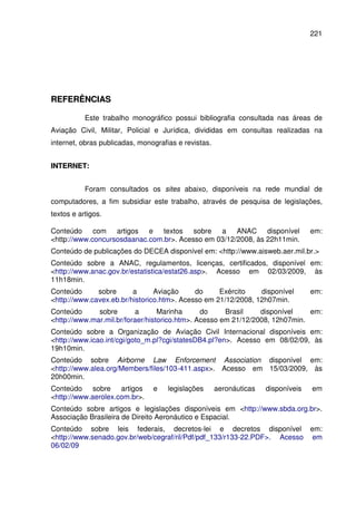 221
RREEFFEERRÊÊNNCCIIAASS
Este trabalho monográfico possui bibliografia consultada nas áreas de
Aviação Civil, Militar, Policial e Jurídica, divididas em consultas realizadas na
internet, obras publicadas, monografias e revistas.
IINNTTEERRNNEETT::
Foram consultados os sites abaixo, disponíveis na rede mundial de
computadores, a fim subsidiar este trabalho, através de pesquisa de legislações,
textos e artigos.
Conteúdo com artigos e textos sobre a ANAC disponível em:
<http://www.concursosdaanac.com.br>. Acesso em 03/12/2008, às 22h11min.
Conteúdo de publicações do DECEA disponível em: <http://www.aisweb.aer.mil.br.>
Conteúdo sobre a ANAC, regulamentos, licenças, certificados, disponível em:
<http://www.anac.gov.br/estatistica/estat26.asp>. Acesso em 02/03/2009, às
11h18min.
Conteúdo sobre a Aviação do Exército disponível em:
<http://www.cavex.eb.br/historico.htm>. Acesso em 21/12/2008, 12h07min.
Conteúdo sobre a Marinha do Brasil disponível em:
<http://www.mar.mil.br/foraer/historico.htm>. Acesso em 21/12/2008, 12h07min.
Conteúdo sobre a Organização de Aviação Civil Internacional disponíveis em:
<http://www.icao.int/cgi/goto_m.pl?cgi/statesDB4.pl?en>. Acesso em 08/02/09, às
19h10min.
Conteúdo sobre Airborne Law Enforcement Association disponível em:
<http://www.alea.org/Members/files/103-411.aspx>. Acesso em 15/03/2009, às
20h00min.
Conteúdo sobre artigos e legislações aeronáuticas disponíveis em
<http://www.aerolex.com.br>.
Conteúdo sobre artigos e legislações disponíveis em <http://www.sbda.org.br>.
Associação Brasileira de Direito Aeronáutico e Espacial.
Conteúdo sobre leis federais, decretos-lei e decretos disponível em:
<http://www.senado.gov.br/web/cegraf/ril/Pdf/pdf_133/r133-22.PDF>. Acesso em
06/02/09
 
