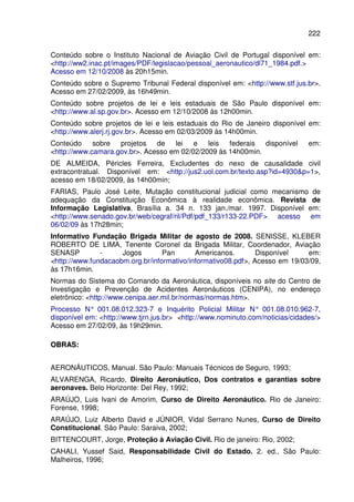 222
Conteúdo sobre o Instituto Nacional de Aviação Civil de Portugal disponível em:
<http://ww2.inac.pt/images/PDF/legislacao/pessoal_aeronautico/dl71_1984.pdf.>
Acesso em 12/10/2008 às 20h15min.
Conteúdo sobre o Supremo Tribunal Federal disponível em: <http://www.stf.jus.br>.
Acesso em 27/02/2009, às 16h49min.
Conteúdo sobre projetos de lei e leis estaduais de São Paulo disponível em:
<http://www.al.sp.gov.br>. Acesso em 12/10/2008 às 12h00min.
Conteúdo sobre projetos de lei e leis estaduais do Rio de Janeiro disponível em:
<http://www.alerj.rj.gov.br>. Acesso em 02/03/2009 às 14h00min.
Conteúdo sobre projetos de lei e leis federais disponível em:
<http://www.camara.gov.br>. Acesso em 02/02/2009 às 14h00min.
DE ALMEIDA, Péricles Ferreira, Excludentes do nexo de causalidade civil
extracontratual. Disponível em: <http://jus2.uol.com.br/texto.asp?id=4930&p=1>,
acesso em 18/02/2009, às 14h00min;
FARIAS, Paulo José Leite, Mutação constitucional judicial como mecanismo de
adequação da Constituição Econômica à realidade econômica. Revista de
Informação Legislativa, Brasília a. 34 n. 133 jan./mar. 1997. Disponível em:
<http://www.senado.gov.br/web/cegraf/ril/Pdf/pdf_133/r133-22.PDF> acesso em
06/02/09 às 17h28min;
Informativo Fundação Brigada Militar de agosto de 2008. SENISSE, KLEBER
ROBERTO DE LIMA, Tenente Coronel da Brigada Militar, Coordenador, Aviação
SENASP - Jogos Pan Americanos. Disponível em:
<http://www.fundacaobm.org.br/informativo/informativo08.pdf>, Acesso em 19/03/09,
às 17h16min.
Normas do Sistema do Comando da Aeronáutica, disponíveis no site do Centro de
Investigação e Prevenção de Acidentes Aeronáuticos (CENIPA), no endereço
eletrônico: <http://www.cenipa.aer.mil.br/normas/normas.htm>.
Processo N° 001.08.012.323-7 e Inquérito Policial Militar N° 001.08.010.962-7,
disponível em: <http://www.tjrn.jus.br> <http://www.nominuto.com/noticias/cidades/>
Acesso em 27/02/09, às 19h29min.
OOBBRRAASS::
AERONÁUTICOS, Manual. São Paulo: Manuais Técnicos de Seguro, 1993;
ALVARENGA, Ricardo, Direito Aeronáutico, Dos contratos e garantias sobre
aeronaves. Belo Horizonte: Del Rey, 1992;
ARAÚJO, Luis Ivani de Amorim, Curso de Direito Aeronáutico. Rio de Janeiro:
Forense, 1998;
ARAÚJO, Luiz Alberto David e JÚNIOR, Vidal Serrano Nunes, Curso de Direito
Constitucional. São Paulo: Saraiva, 2002;
BITTENCOURT, Jorge, Proteção à Aviação Civil. Rio de janeiro: Rio, 2002;
CAHALI, Yussef Said, Responsabilidade Civil do Estado. 2. ed., São Paulo:
Malheiros, 1996;
 