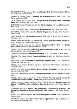 223
CAVALCANTI, André Uchoa, Responsabilidade Civil do Transportador Aéreo.
Rio de Janeiro: Renovar, 2002;
CAVALIERI FILHO, Sergio, Programa de Responsabilidade Civil. 5. ed., São
Paulo: Malheiros, 2003;
DE ALMEIDA, José Gabriel Assis, Jurisprudência Brasileira Sobre Transporte
Aéreo. Rio de Janeiro: Renovar, 2000;
DI PIETRO, Maria Sylvia Zanella, Direito Administrativo. 13. ed., São Paulo: Ed.
Atlas, 1999;
DI PIETRO, Maria Sylvia Zanella, Direito Administrativo. São Paulo: Atlas, 2004.
DI PIETRO, Maria Sylvia Zanella, Direito Regulatório. 2. ed., Belo Horizonte:
Fórum, 2004;
DIAS, José Aguiar, Da Responsabilidade Civil. Vol. II, 4. ed., Rio de Janeiro:
Forense, 1984;
FILHO, José Canavó e MELO e Edilberto de Oliveira, Asas e Glória de São Paulo,
2. ed., 5ª Seção do Estado Maior da PM, 1978;
FREITAS, Paulo Henrique De Souza, Responsabilidade Civil no Direito
Aeronáutico. São Paulo: Juarez de Oliveira, 2003;
GARCEZ NETO, Martinho, Prática da Responsabilidade Civil. 2. ed., Rio de
Janeiro: Jurídica e Universitária Ltda, 1972;
GASPARINI, Diogenes, Direito Administrativo. 5. ed., São Paulo: Saraiva, 2000;
GONÇALVES, Carlos Roberto, Responsabilidade Civil. 6. ed., São Paulo: Saraiva,
1995;
MEDAUAR, Odete, Coletânea de legislação administrativa. 2. ed., São Paulo:
Revista dos Tribunais, 2001;
MELLO, Celso Antônio Bandeira de, Curso de Direito Administrativo, São Paulo:
Malheiros, 2007;
MEIRELLES, Hely Lopes, Direito Administrativo Brasileiro. 26. ed., Rio de
Janeiro: Malheiros, 2000;
MORAES, Alexandre de Moraes, Direito Constitucional, 23. ed., São Paulo: Atlas
2008;
NEVES, Cícero Robson Coimbra e STREIFINGER, Marcello, Apontamentos de
Direito Penal Militar, Volume 1, Parte Geral, São Paulo: Saraiva, 2005;
NEVES, Cícero Robson Coimbra e STREIFINGER, Marcello, Apontamentos de
Direito Penal Militar. Volume 2, Parte Especial, 2. tiragem, São Paulo: Saraiva,
2008;
NORONHA, Fernando. Direito das Obrigações: Fundamentos do direito das
obrigações: introdução à responsabilidade civil: volume 1. São Paulo: Saraiva,
2003;
NUNES, Luiz Antônio Rizzato, Manual de Monografia Jurídica. 4. ed., São Paulo:
Saraiva, 2002;
PACHECO, José da Silva, Comentários ao Código Brasileiro de Aeronáutica. 3.
ed., São Paulo: Forense, 1990;
 